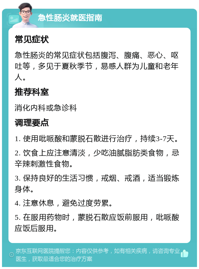 急性肠炎就医指南 常见症状 急性肠炎的常见症状包括腹泻、腹痛、恶心、呕吐等，多见于夏秋季节，易感人群为儿童和老年人。 推荐科室 消化内科或急诊科 调理要点 1. 使用吡哌酸和蒙脱石散进行治疗，持续3-7天。 2. 饮食上应注意清淡，少吃油腻脂肪类食物，忌辛辣刺激性食物。 3. 保持良好的生活习惯，戒烟、戒酒，适当锻炼身体。 4. 注意休息，避免过度劳累。 5. 在服用药物时，蒙脱石散应饭前服用，吡哌酸应饭后服用。