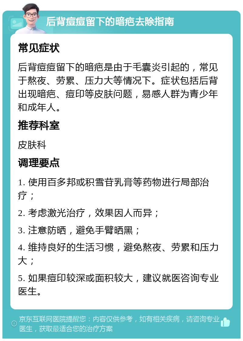 后背痘痘留下的暗疤去除指南 常见症状 后背痘痘留下的暗疤是由于毛囊炎引起的，常见于熬夜、劳累、压力大等情况下。症状包括后背出现暗疤、痘印等皮肤问题，易感人群为青少年和成年人。 推荐科室 皮肤科 调理要点 1. 使用百多邦或积雪苷乳膏等药物进行局部治疗； 2. 考虑激光治疗，效果因人而异； 3. 注意防晒，避免手臂晒黑； 4. 维持良好的生活习惯，避免熬夜、劳累和压力大； 5. 如果痘印较深或面积较大，建议就医咨询专业医生。