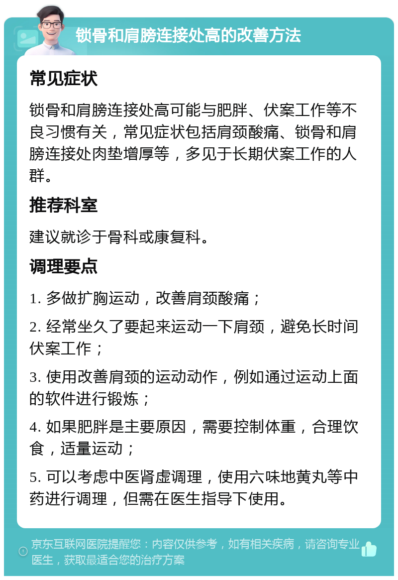 锁骨和肩膀连接处高的改善方法 常见症状 锁骨和肩膀连接处高可能与肥胖、伏案工作等不良习惯有关，常见症状包括肩颈酸痛、锁骨和肩膀连接处肉垫增厚等，多见于长期伏案工作的人群。 推荐科室 建议就诊于骨科或康复科。 调理要点 1. 多做扩胸运动，改善肩颈酸痛； 2. 经常坐久了要起来运动一下肩颈，避免长时间伏案工作； 3. 使用改善肩颈的运动动作，例如通过运动上面的软件进行锻炼； 4. 如果肥胖是主要原因，需要控制体重，合理饮食，适量运动； 5. 可以考虑中医肾虚调理，使用六味地黄丸等中药进行调理，但需在医生指导下使用。