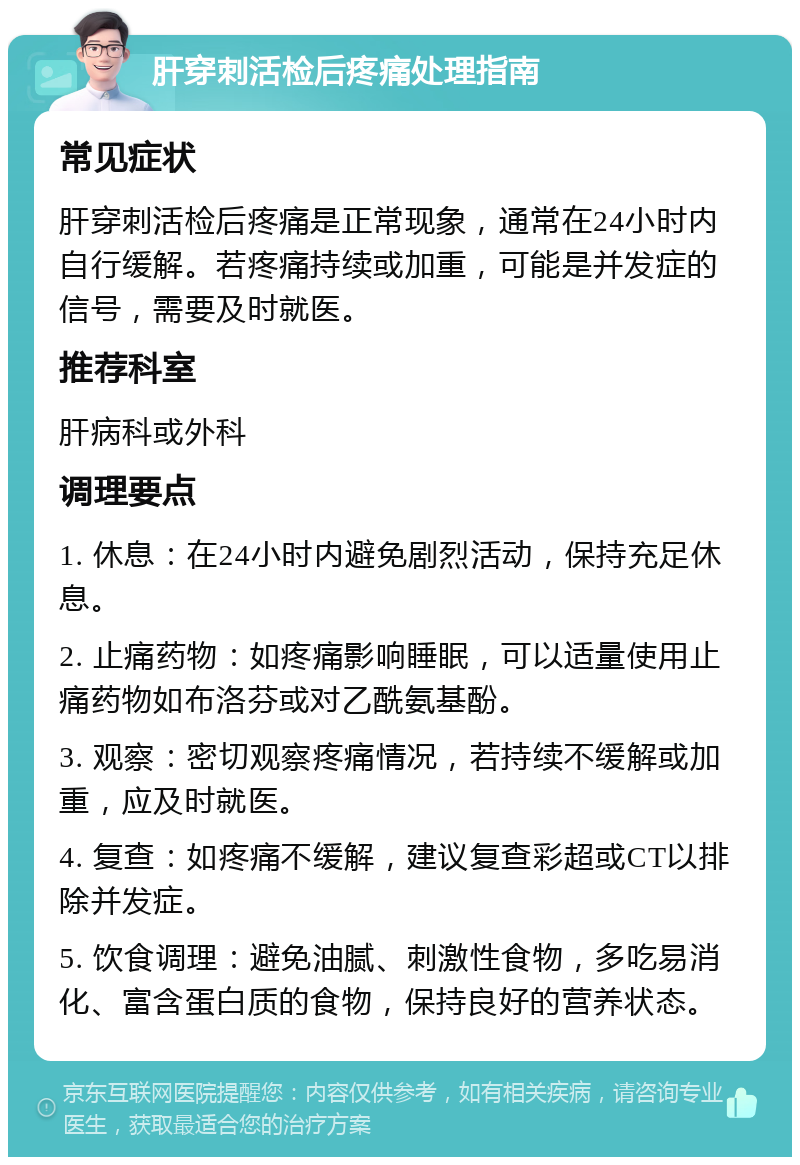 肝穿刺活检后疼痛处理指南 常见症状 肝穿刺活检后疼痛是正常现象，通常在24小时内自行缓解。若疼痛持续或加重，可能是并发症的信号，需要及时就医。 推荐科室 肝病科或外科 调理要点 1. 休息：在24小时内避免剧烈活动，保持充足休息。 2. 止痛药物：如疼痛影响睡眠，可以适量使用止痛药物如布洛芬或对乙酰氨基酚。 3. 观察：密切观察疼痛情况，若持续不缓解或加重，应及时就医。 4. 复查：如疼痛不缓解，建议复查彩超或CT以排除并发症。 5. 饮食调理：避免油腻、刺激性食物，多吃易消化、富含蛋白质的食物，保持良好的营养状态。