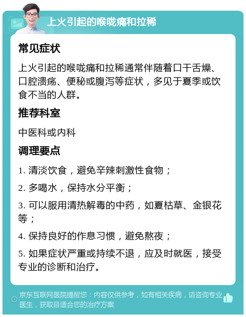 上火引起的喉咙痛和拉稀 常见症状 上火引起的喉咙痛和拉稀通常伴随着口干舌燥、口腔溃疡、便秘或腹泻等症状，多见于夏季或饮食不当的人群。 推荐科室 中医科或内科 调理要点 1. 清淡饮食，避免辛辣刺激性食物； 2. 多喝水，保持水分平衡； 3. 可以服用清热解毒的中药，如夏枯草、金银花等； 4. 保持良好的作息习惯，避免熬夜； 5. 如果症状严重或持续不退，应及时就医，接受专业的诊断和治疗。