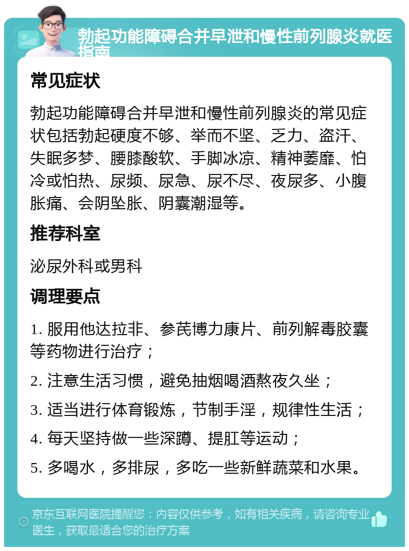 勃起功能障碍合并早泄和慢性前列腺炎就医指南 常见症状 勃起功能障碍合并早泄和慢性前列腺炎的常见症状包括勃起硬度不够、举而不坚、乏力、盗汗、失眠多梦、腰膝酸软、手脚冰凉、精神萎靡、怕冷或怕热、尿频、尿急、尿不尽、夜尿多、小腹胀痛、会阴坠胀、阴囊潮湿等。 推荐科室 泌尿外科或男科 调理要点 1. 服用他达拉非、参芪博力康片、前列解毒胶囊等药物进行治疗； 2. 注意生活习惯，避免抽烟喝酒熬夜久坐； 3. 适当进行体育锻炼，节制手淫，规律性生活； 4. 每天坚持做一些深蹲、提肛等运动； 5. 多喝水，多排尿，多吃一些新鲜蔬菜和水果。