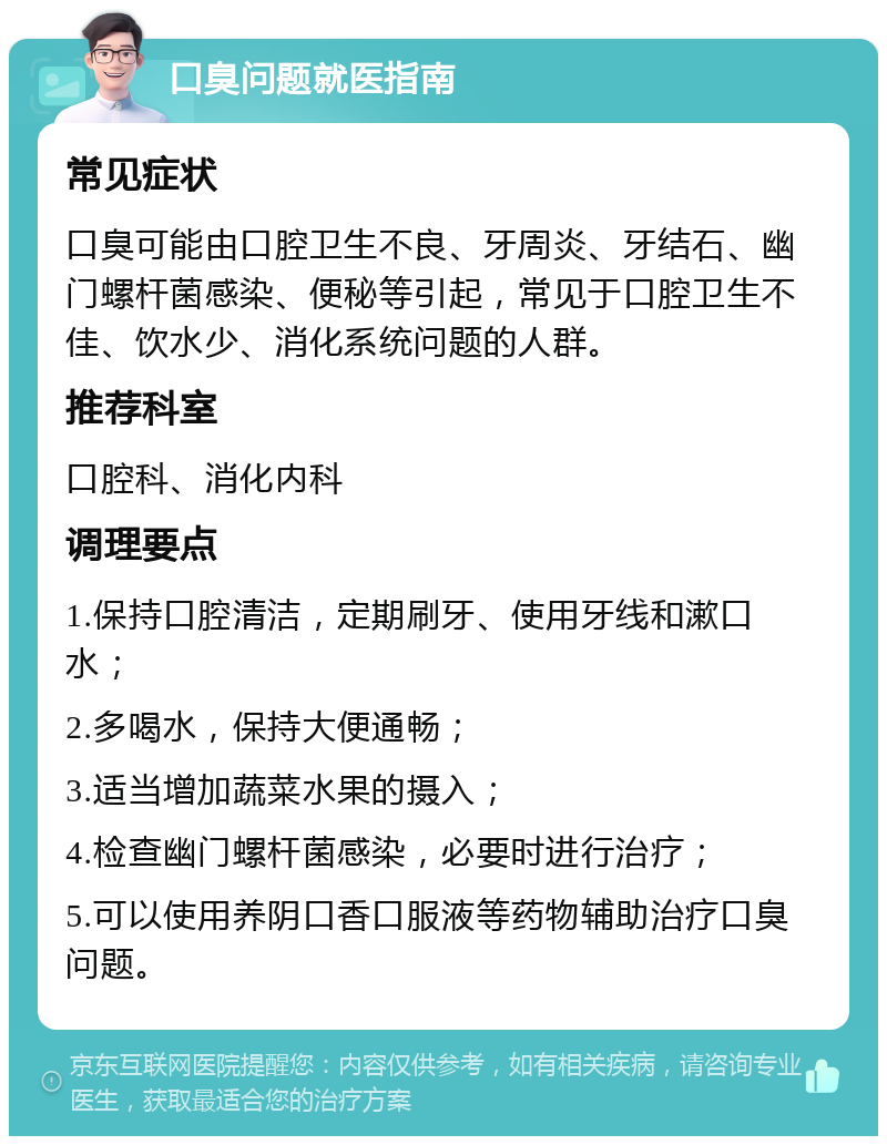 口臭问题就医指南 常见症状 口臭可能由口腔卫生不良、牙周炎、牙结石、幽门螺杆菌感染、便秘等引起，常见于口腔卫生不佳、饮水少、消化系统问题的人群。 推荐科室 口腔科、消化内科 调理要点 1.保持口腔清洁，定期刷牙、使用牙线和漱口水； 2.多喝水，保持大便通畅； 3.适当增加蔬菜水果的摄入； 4.检查幽门螺杆菌感染，必要时进行治疗； 5.可以使用养阴口香口服液等药物辅助治疗口臭问题。