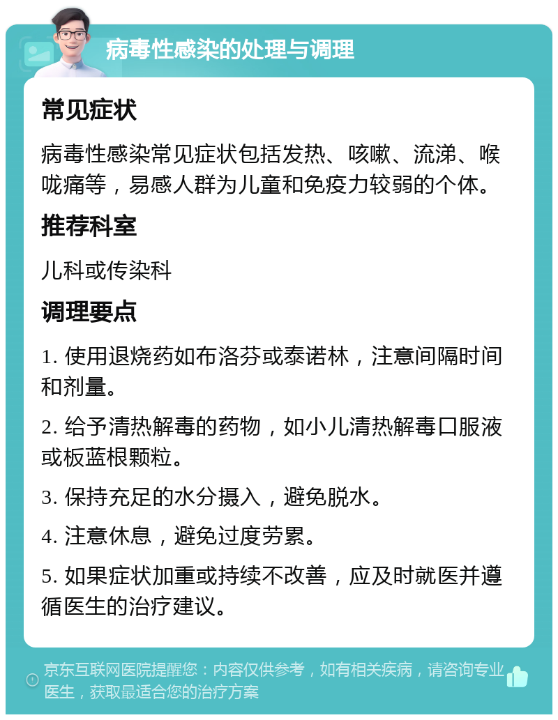 病毒性感染的处理与调理 常见症状 病毒性感染常见症状包括发热、咳嗽、流涕、喉咙痛等，易感人群为儿童和免疫力较弱的个体。 推荐科室 儿科或传染科 调理要点 1. 使用退烧药如布洛芬或泰诺林，注意间隔时间和剂量。 2. 给予清热解毒的药物，如小儿清热解毒口服液或板蓝根颗粒。 3. 保持充足的水分摄入，避免脱水。 4. 注意休息，避免过度劳累。 5. 如果症状加重或持续不改善，应及时就医并遵循医生的治疗建议。