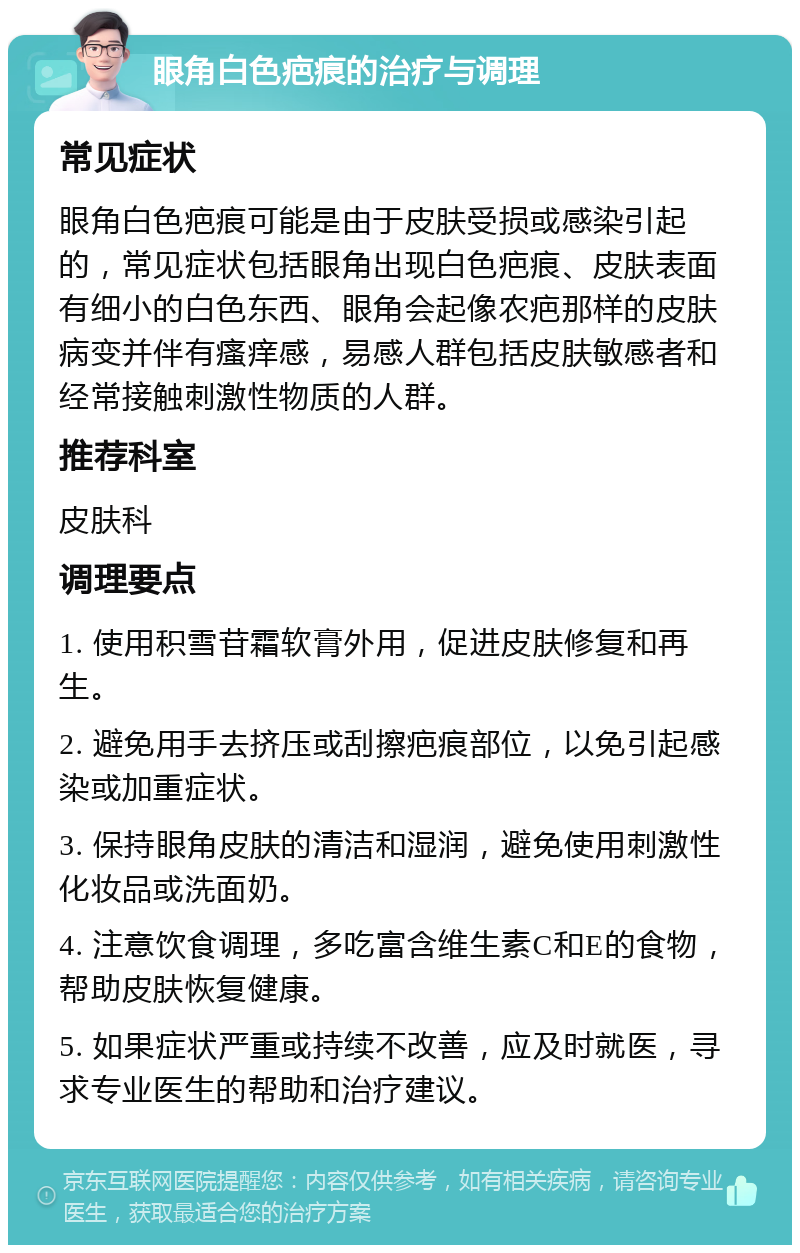 眼角白色疤痕的治疗与调理 常见症状 眼角白色疤痕可能是由于皮肤受损或感染引起的，常见症状包括眼角出现白色疤痕、皮肤表面有细小的白色东西、眼角会起像农疤那样的皮肤病变并伴有瘙痒感，易感人群包括皮肤敏感者和经常接触刺激性物质的人群。 推荐科室 皮肤科 调理要点 1. 使用积雪苷霜软膏外用，促进皮肤修复和再生。 2. 避免用手去挤压或刮擦疤痕部位，以免引起感染或加重症状。 3. 保持眼角皮肤的清洁和湿润，避免使用刺激性化妆品或洗面奶。 4. 注意饮食调理，多吃富含维生素C和E的食物，帮助皮肤恢复健康。 5. 如果症状严重或持续不改善，应及时就医，寻求专业医生的帮助和治疗建议。