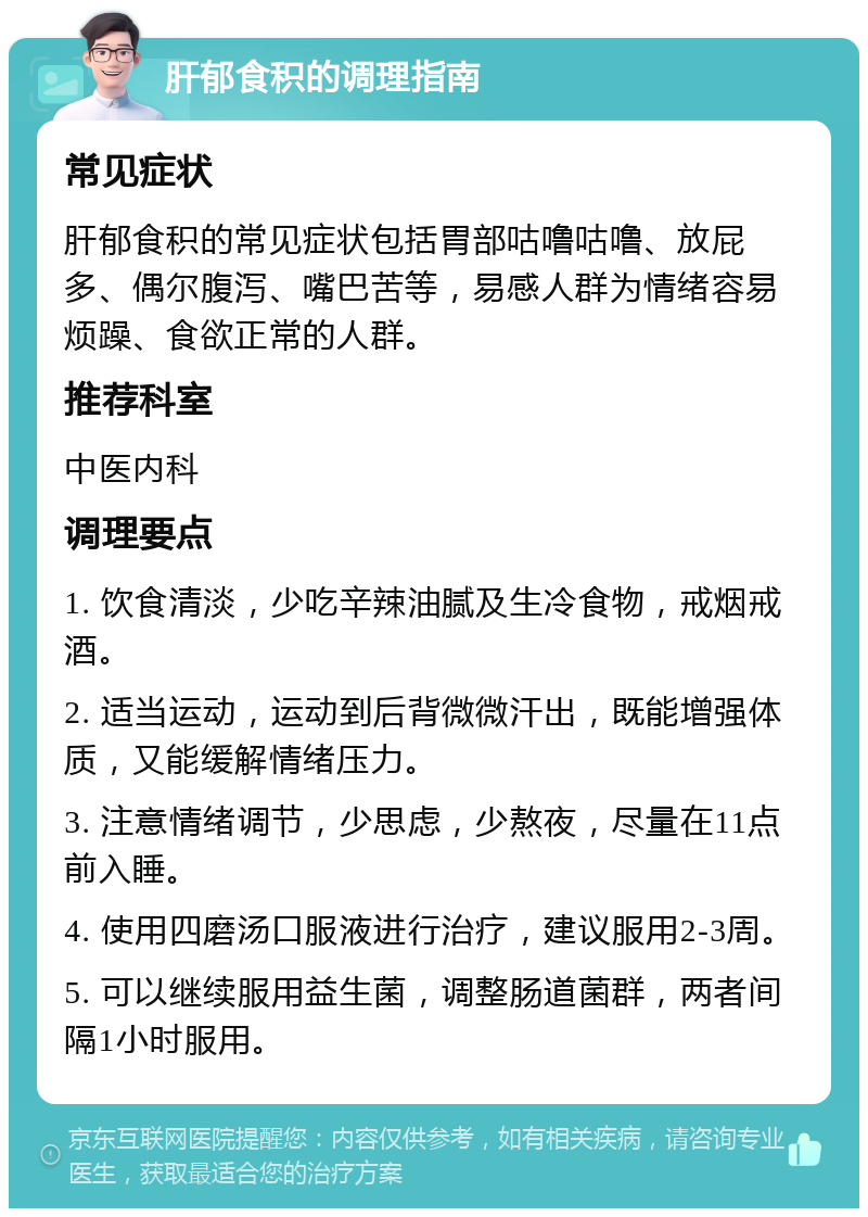 肝郁食积的调理指南 常见症状 肝郁食积的常见症状包括胃部咕噜咕噜、放屁多、偶尔腹泻、嘴巴苦等，易感人群为情绪容易烦躁、食欲正常的人群。 推荐科室 中医内科 调理要点 1. 饮食清淡，少吃辛辣油腻及生冷食物，戒烟戒酒。 2. 适当运动，运动到后背微微汗出，既能增强体质，又能缓解情绪压力。 3. 注意情绪调节，少思虑，少熬夜，尽量在11点前入睡。 4. 使用四磨汤口服液进行治疗，建议服用2-3周。 5. 可以继续服用益生菌，调整肠道菌群，两者间隔1小时服用。