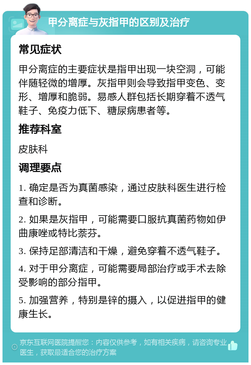 甲分离症与灰指甲的区别及治疗 常见症状 甲分离症的主要症状是指甲出现一块空洞，可能伴随轻微的增厚。灰指甲则会导致指甲变色、变形、增厚和脆弱。易感人群包括长期穿着不透气鞋子、免疫力低下、糖尿病患者等。 推荐科室 皮肤科 调理要点 1. 确定是否为真菌感染，通过皮肤科医生进行检查和诊断。 2. 如果是灰指甲，可能需要口服抗真菌药物如伊曲康唑或特比萘芬。 3. 保持足部清洁和干燥，避免穿着不透气鞋子。 4. 对于甲分离症，可能需要局部治疗或手术去除受影响的部分指甲。 5. 加强营养，特别是锌的摄入，以促进指甲的健康生长。