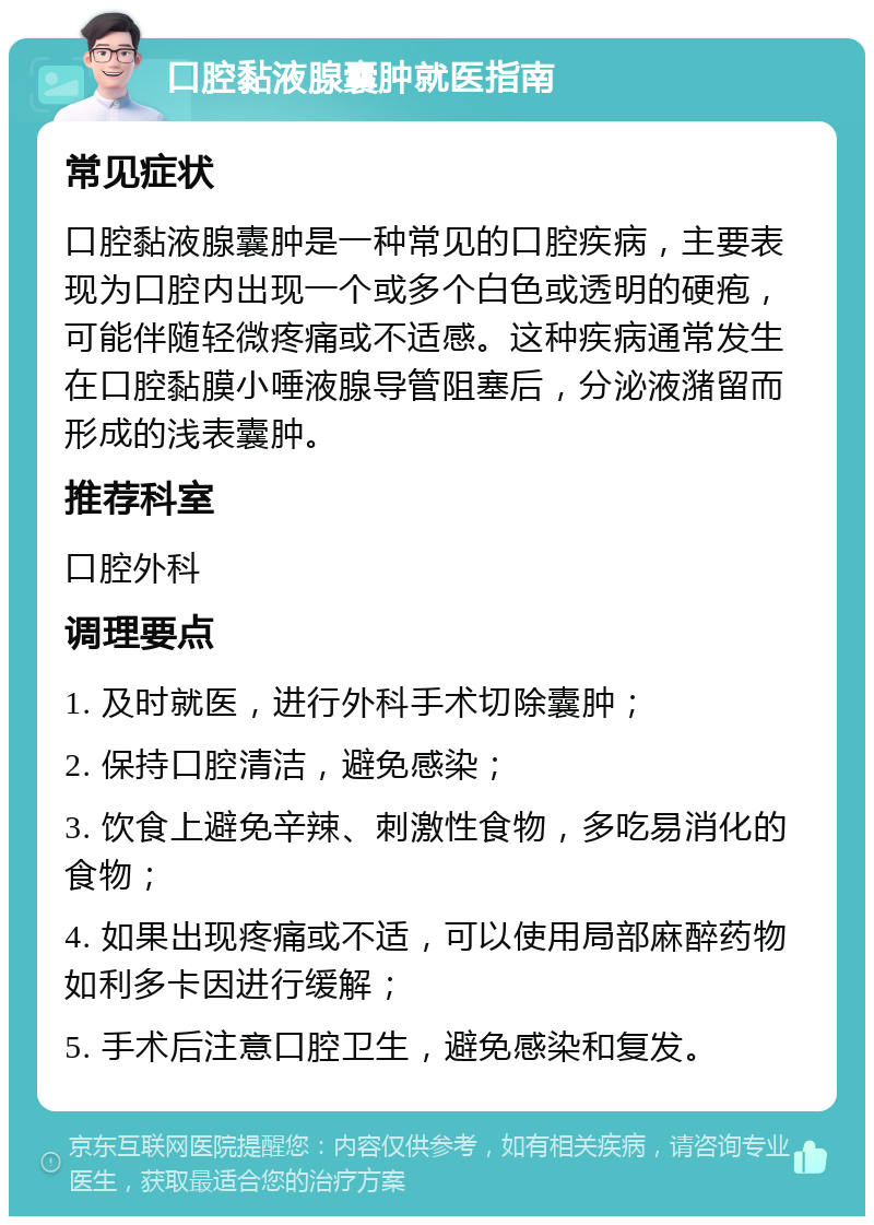 口腔黏液腺囊肿就医指南 常见症状 口腔黏液腺囊肿是一种常见的口腔疾病，主要表现为口腔内出现一个或多个白色或透明的硬疱，可能伴随轻微疼痛或不适感。这种疾病通常发生在口腔黏膜小唾液腺导管阻塞后，分泌液潴留而形成的浅表囊肿。 推荐科室 口腔外科 调理要点 1. 及时就医，进行外科手术切除囊肿； 2. 保持口腔清洁，避免感染； 3. 饮食上避免辛辣、刺激性食物，多吃易消化的食物； 4. 如果出现疼痛或不适，可以使用局部麻醉药物如利多卡因进行缓解； 5. 手术后注意口腔卫生，避免感染和复发。