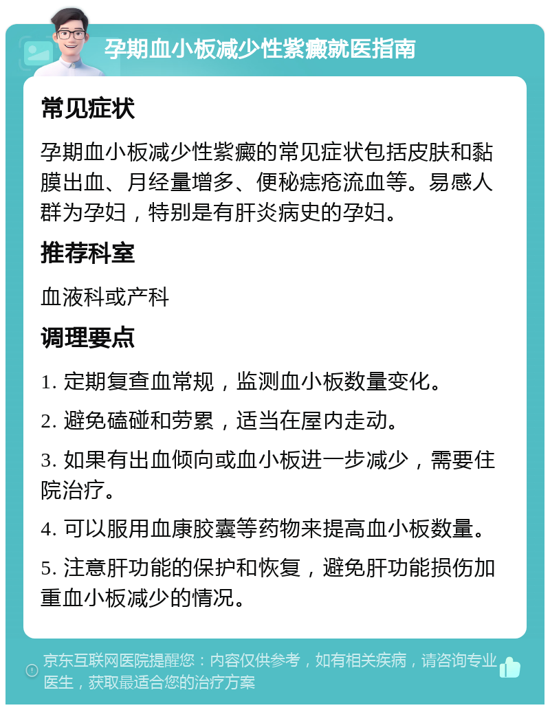 孕期血小板减少性紫癜就医指南 常见症状 孕期血小板减少性紫癜的常见症状包括皮肤和黏膜出血、月经量增多、便秘痣疮流血等。易感人群为孕妇，特别是有肝炎病史的孕妇。 推荐科室 血液科或产科 调理要点 1. 定期复查血常规，监测血小板数量变化。 2. 避免磕碰和劳累，适当在屋内走动。 3. 如果有出血倾向或血小板进一步减少，需要住院治疗。 4. 可以服用血康胶囊等药物来提高血小板数量。 5. 注意肝功能的保护和恢复，避免肝功能损伤加重血小板减少的情况。