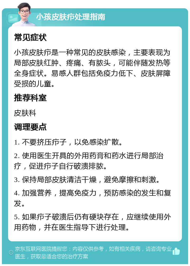 小孩皮肤疖处理指南 常见症状 小孩皮肤疖是一种常见的皮肤感染，主要表现为局部皮肤红肿、疼痛、有脓头，可能伴随发热等全身症状。易感人群包括免疫力低下、皮肤屏障受损的儿童。 推荐科室 皮肤科 调理要点 1. 不要挤压疖子，以免感染扩散。 2. 使用医生开具的外用药膏和药水进行局部治疗，促进疖子自行破溃排脓。 3. 保持局部皮肤清洁干燥，避免摩擦和刺激。 4. 加强营养，提高免疫力，预防感染的发生和复发。 5. 如果疖子破溃后仍有硬块存在，应继续使用外用药物，并在医生指导下进行处理。