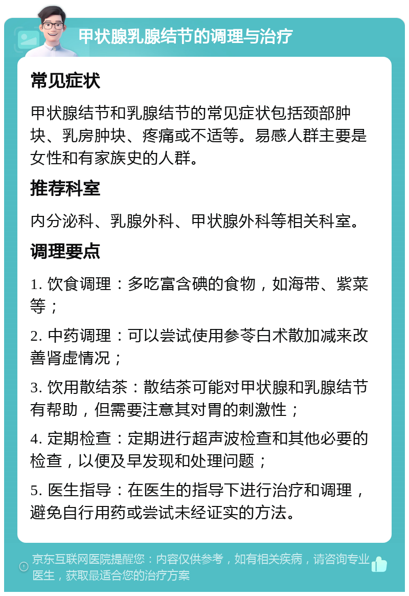 甲状腺乳腺结节的调理与治疗 常见症状 甲状腺结节和乳腺结节的常见症状包括颈部肿块、乳房肿块、疼痛或不适等。易感人群主要是女性和有家族史的人群。 推荐科室 内分泌科、乳腺外科、甲状腺外科等相关科室。 调理要点 1. 饮食调理：多吃富含碘的食物，如海带、紫菜等； 2. 中药调理：可以尝试使用参苓白术散加减来改善肾虚情况； 3. 饮用散结茶：散结茶可能对甲状腺和乳腺结节有帮助，但需要注意其对胃的刺激性； 4. 定期检查：定期进行超声波检查和其他必要的检查，以便及早发现和处理问题； 5. 医生指导：在医生的指导下进行治疗和调理，避免自行用药或尝试未经证实的方法。