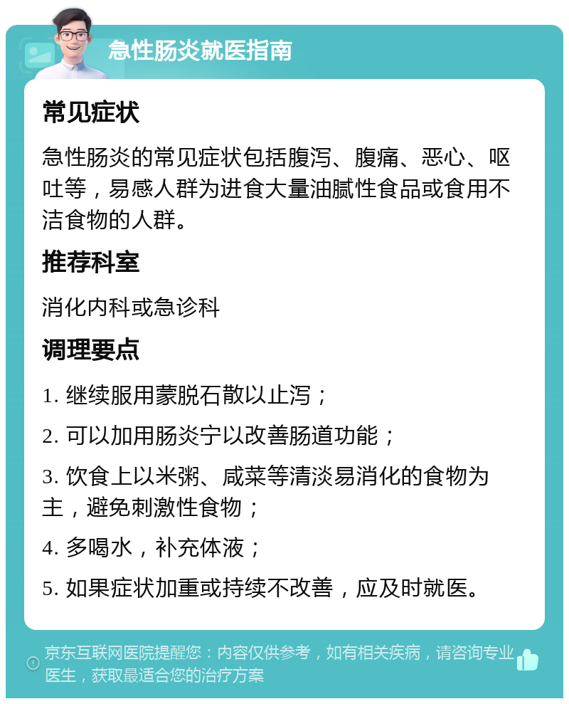 急性肠炎就医指南 常见症状 急性肠炎的常见症状包括腹泻、腹痛、恶心、呕吐等，易感人群为进食大量油腻性食品或食用不洁食物的人群。 推荐科室 消化内科或急诊科 调理要点 1. 继续服用蒙脱石散以止泻； 2. 可以加用肠炎宁以改善肠道功能； 3. 饮食上以米粥、咸菜等清淡易消化的食物为主，避免刺激性食物； 4. 多喝水，补充体液； 5. 如果症状加重或持续不改善，应及时就医。