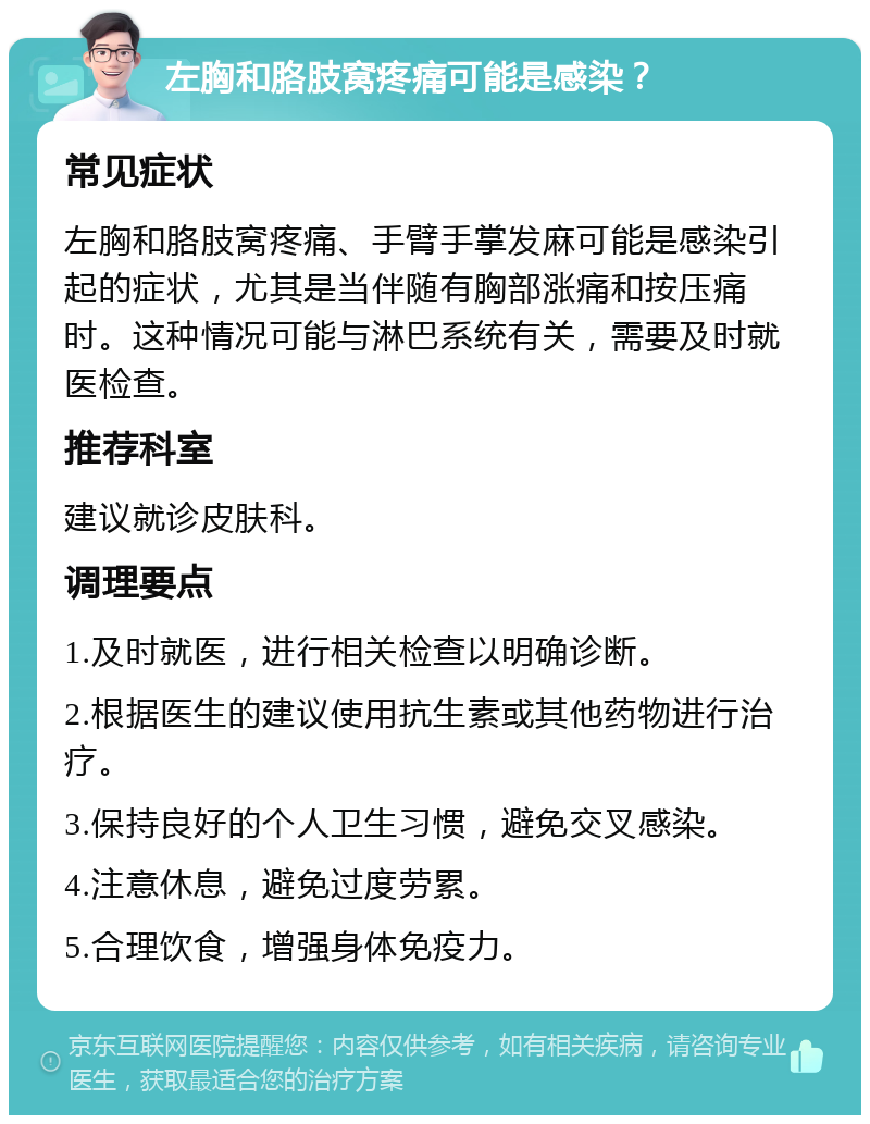 左胸和胳肢窝疼痛可能是感染？ 常见症状 左胸和胳肢窝疼痛、手臂手掌发麻可能是感染引起的症状，尤其是当伴随有胸部涨痛和按压痛时。这种情况可能与淋巴系统有关，需要及时就医检查。 推荐科室 建议就诊皮肤科。 调理要点 1.及时就医，进行相关检查以明确诊断。 2.根据医生的建议使用抗生素或其他药物进行治疗。 3.保持良好的个人卫生习惯，避免交叉感染。 4.注意休息，避免过度劳累。 5.合理饮食，增强身体免疫力。