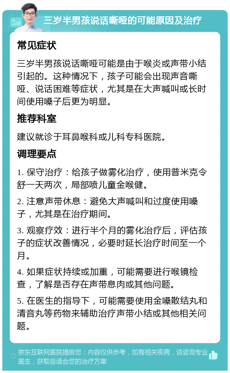 三岁半男孩说话嘶哑的可能原因及治疗 常见症状 三岁半男孩说话嘶哑可能是由于喉炎或声带小结引起的。这种情况下，孩子可能会出现声音嘶哑、说话困难等症状，尤其是在大声喊叫或长时间使用嗓子后更为明显。 推荐科室 建议就诊于耳鼻喉科或儿科专科医院。 调理要点 1. 保守治疗：给孩子做雾化治疗，使用普米克令舒一天两次，局部喷儿童金喉健。 2. 注意声带休息：避免大声喊叫和过度使用嗓子，尤其是在治疗期间。 3. 观察疗效：进行半个月的雾化治疗后，评估孩子的症状改善情况，必要时延长治疗时间至一个月。 4. 如果症状持续或加重，可能需要进行喉镜检查，了解是否存在声带息肉或其他问题。 5. 在医生的指导下，可能需要使用金嗓散结丸和清音丸等药物来辅助治疗声带小结或其他相关问题。