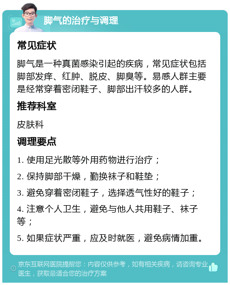 脚气的治疗与调理 常见症状 脚气是一种真菌感染引起的疾病，常见症状包括脚部发痒、红肿、脱皮、脚臭等。易感人群主要是经常穿着密闭鞋子、脚部出汗较多的人群。 推荐科室 皮肤科 调理要点 1. 使用足光散等外用药物进行治疗； 2. 保持脚部干燥，勤换袜子和鞋垫； 3. 避免穿着密闭鞋子，选择透气性好的鞋子； 4. 注意个人卫生，避免与他人共用鞋子、袜子等； 5. 如果症状严重，应及时就医，避免病情加重。