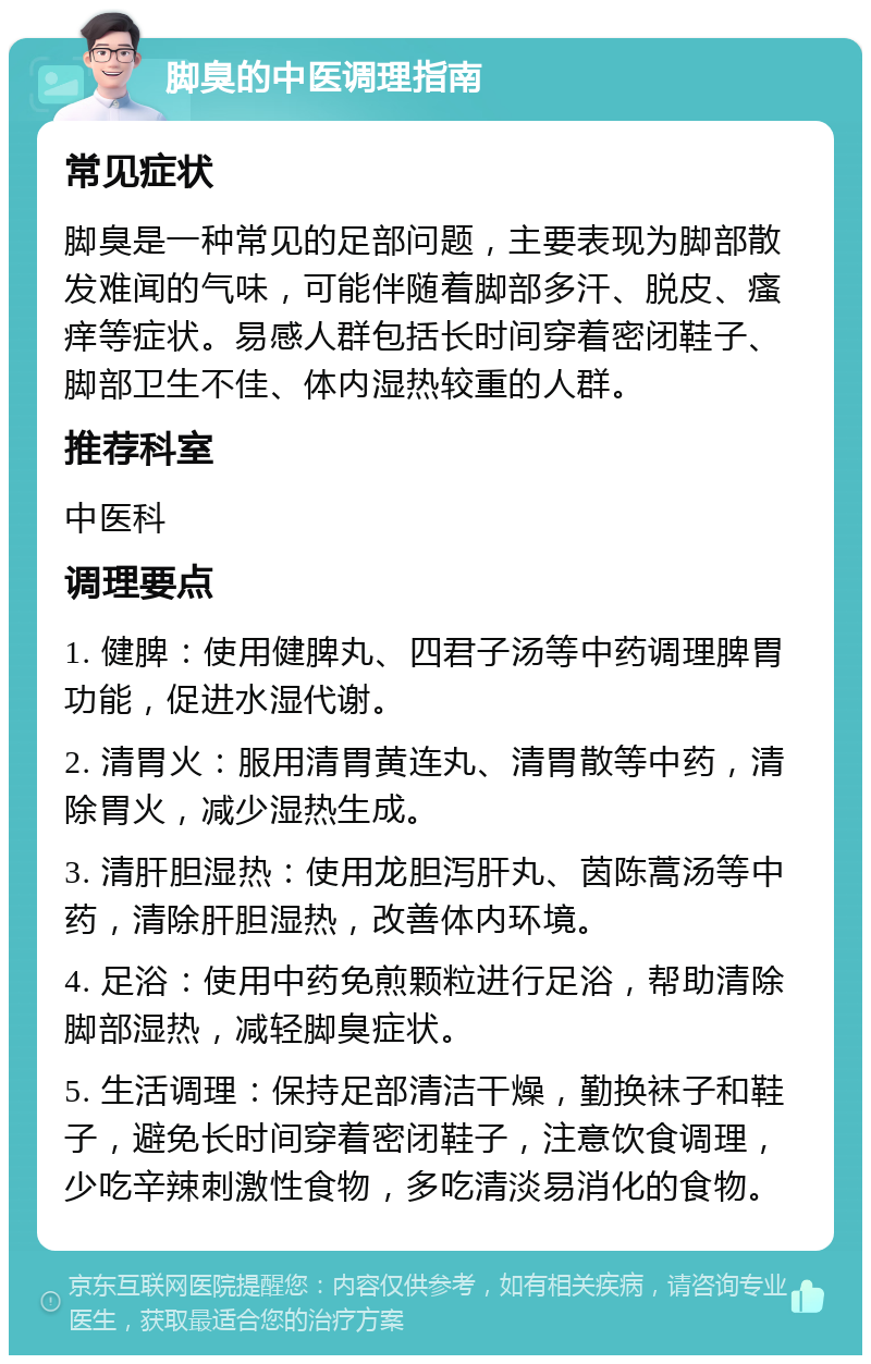 脚臭的中医调理指南 常见症状 脚臭是一种常见的足部问题，主要表现为脚部散发难闻的气味，可能伴随着脚部多汗、脱皮、瘙痒等症状。易感人群包括长时间穿着密闭鞋子、脚部卫生不佳、体内湿热较重的人群。 推荐科室 中医科 调理要点 1. 健脾：使用健脾丸、四君子汤等中药调理脾胃功能，促进水湿代谢。 2. 清胃火：服用清胃黄连丸、清胃散等中药，清除胃火，减少湿热生成。 3. 清肝胆湿热：使用龙胆泻肝丸、茵陈蒿汤等中药，清除肝胆湿热，改善体内环境。 4. 足浴：使用中药免煎颗粒进行足浴，帮助清除脚部湿热，减轻脚臭症状。 5. 生活调理：保持足部清洁干燥，勤换袜子和鞋子，避免长时间穿着密闭鞋子，注意饮食调理，少吃辛辣刺激性食物，多吃清淡易消化的食物。