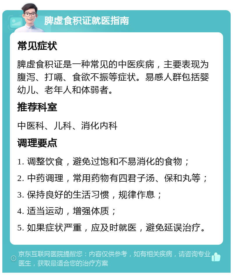 脾虚食积证就医指南 常见症状 脾虚食积证是一种常见的中医疾病，主要表现为腹泻、打嗝、食欲不振等症状。易感人群包括婴幼儿、老年人和体弱者。 推荐科室 中医科、儿科、消化内科 调理要点 1. 调整饮食，避免过饱和不易消化的食物； 2. 中药调理，常用药物有四君子汤、保和丸等； 3. 保持良好的生活习惯，规律作息； 4. 适当运动，增强体质； 5. 如果症状严重，应及时就医，避免延误治疗。