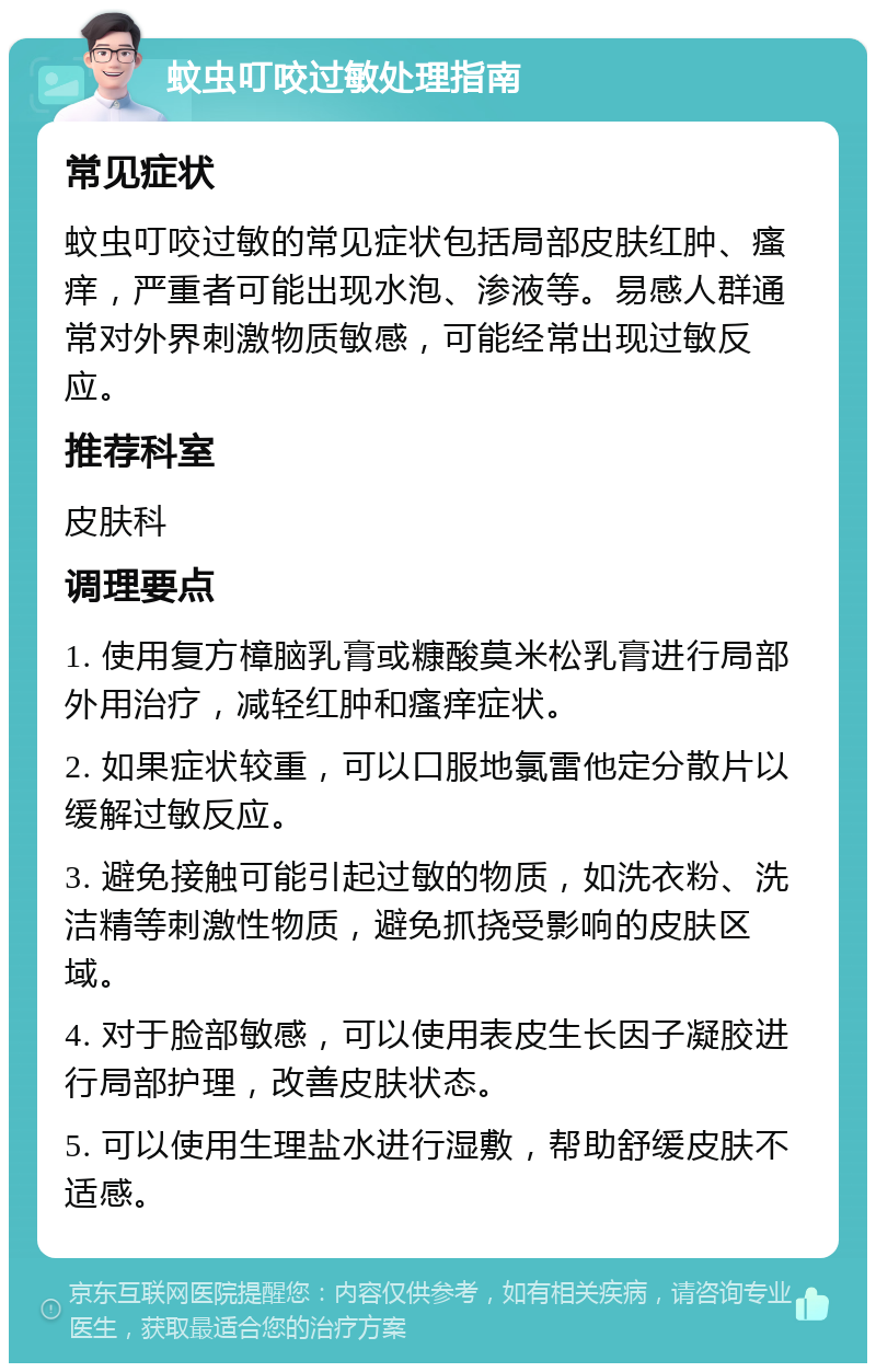 蚊虫叮咬过敏处理指南 常见症状 蚊虫叮咬过敏的常见症状包括局部皮肤红肿、瘙痒，严重者可能出现水泡、渗液等。易感人群通常对外界刺激物质敏感，可能经常出现过敏反应。 推荐科室 皮肤科 调理要点 1. 使用复方樟脑乳膏或糠酸莫米松乳膏进行局部外用治疗，减轻红肿和瘙痒症状。 2. 如果症状较重，可以口服地氯雷他定分散片以缓解过敏反应。 3. 避免接触可能引起过敏的物质，如洗衣粉、洗洁精等刺激性物质，避免抓挠受影响的皮肤区域。 4. 对于脸部敏感，可以使用表皮生长因子凝胶进行局部护理，改善皮肤状态。 5. 可以使用生理盐水进行湿敷，帮助舒缓皮肤不适感。