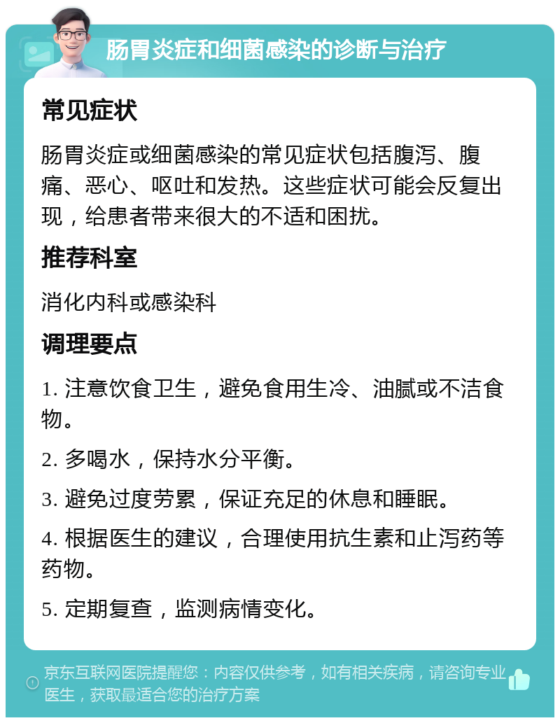 肠胃炎症和细菌感染的诊断与治疗 常见症状 肠胃炎症或细菌感染的常见症状包括腹泻、腹痛、恶心、呕吐和发热。这些症状可能会反复出现，给患者带来很大的不适和困扰。 推荐科室 消化内科或感染科 调理要点 1. 注意饮食卫生，避免食用生冷、油腻或不洁食物。 2. 多喝水，保持水分平衡。 3. 避免过度劳累，保证充足的休息和睡眠。 4. 根据医生的建议，合理使用抗生素和止泻药等药物。 5. 定期复查，监测病情变化。