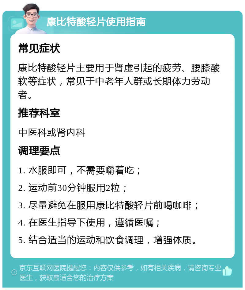 康比特酸轻片使用指南 常见症状 康比特酸轻片主要用于肾虚引起的疲劳、腰膝酸软等症状，常见于中老年人群或长期体力劳动者。 推荐科室 中医科或肾内科 调理要点 1. 水服即可，不需要嚼着吃； 2. 运动前30分钟服用2粒； 3. 尽量避免在服用康比特酸轻片前喝咖啡； 4. 在医生指导下使用，遵循医嘱； 5. 结合适当的运动和饮食调理，增强体质。