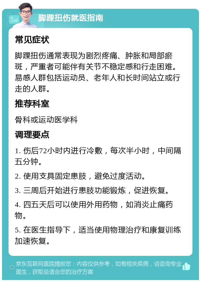 脚踝扭伤就医指南 常见症状 脚踝扭伤通常表现为剧烈疼痛、肿胀和局部瘀斑，严重者可能伴有关节不稳定感和行走困难。易感人群包括运动员、老年人和长时间站立或行走的人群。 推荐科室 骨科或运动医学科 调理要点 1. 伤后72小时内进行冷敷，每次半小时，中间隔五分钟。 2. 使用支具固定患肢，避免过度活动。 3. 三周后开始进行患肢功能锻炼，促进恢复。 4. 四五天后可以使用外用药物，如消炎止痛药物。 5. 在医生指导下，适当使用物理治疗和康复训练加速恢复。