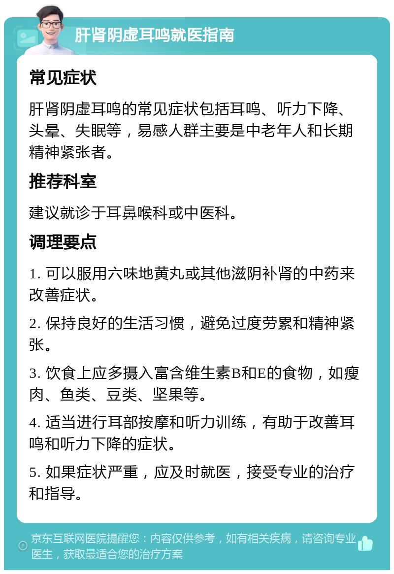 肝肾阴虚耳鸣就医指南 常见症状 肝肾阴虚耳鸣的常见症状包括耳鸣、听力下降、头晕、失眠等，易感人群主要是中老年人和长期精神紧张者。 推荐科室 建议就诊于耳鼻喉科或中医科。 调理要点 1. 可以服用六味地黄丸或其他滋阴补肾的中药来改善症状。 2. 保持良好的生活习惯，避免过度劳累和精神紧张。 3. 饮食上应多摄入富含维生素B和E的食物，如瘦肉、鱼类、豆类、坚果等。 4. 适当进行耳部按摩和听力训练，有助于改善耳鸣和听力下降的症状。 5. 如果症状严重，应及时就医，接受专业的治疗和指导。