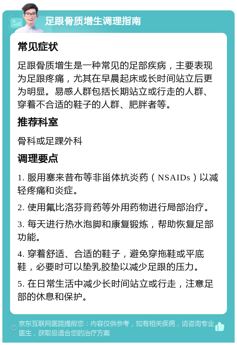 足跟骨质增生调理指南 常见症状 足跟骨质增生是一种常见的足部疾病，主要表现为足跟疼痛，尤其在早晨起床或长时间站立后更为明显。易感人群包括长期站立或行走的人群、穿着不合适的鞋子的人群、肥胖者等。 推荐科室 骨科或足踝外科 调理要点 1. 服用塞来昔布等非甾体抗炎药（NSAIDs）以减轻疼痛和炎症。 2. 使用氟比洛芬膏药等外用药物进行局部治疗。 3. 每天进行热水泡脚和康复锻炼，帮助恢复足部功能。 4. 穿着舒适、合适的鞋子，避免穿拖鞋或平底鞋，必要时可以垫乳胶垫以减少足跟的压力。 5. 在日常生活中减少长时间站立或行走，注意足部的休息和保护。