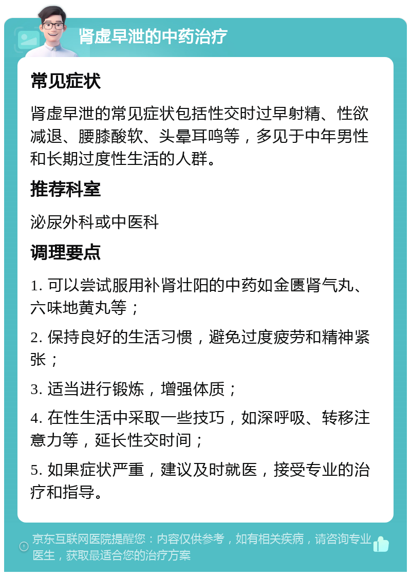 肾虚早泄的中药治疗 常见症状 肾虚早泄的常见症状包括性交时过早射精、性欲减退、腰膝酸软、头晕耳鸣等，多见于中年男性和长期过度性生活的人群。 推荐科室 泌尿外科或中医科 调理要点 1. 可以尝试服用补肾壮阳的中药如金匮肾气丸、六味地黄丸等； 2. 保持良好的生活习惯，避免过度疲劳和精神紧张； 3. 适当进行锻炼，增强体质； 4. 在性生活中采取一些技巧，如深呼吸、转移注意力等，延长性交时间； 5. 如果症状严重，建议及时就医，接受专业的治疗和指导。