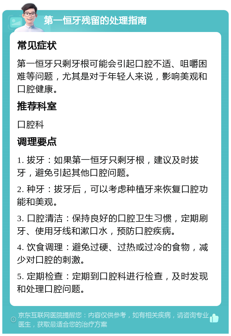 第一恒牙残留的处理指南 常见症状 第一恒牙只剩牙根可能会引起口腔不适、咀嚼困难等问题，尤其是对于年轻人来说，影响美观和口腔健康。 推荐科室 口腔科 调理要点 1. 拔牙：如果第一恒牙只剩牙根，建议及时拔牙，避免引起其他口腔问题。 2. 种牙：拔牙后，可以考虑种植牙来恢复口腔功能和美观。 3. 口腔清洁：保持良好的口腔卫生习惯，定期刷牙、使用牙线和漱口水，预防口腔疾病。 4. 饮食调理：避免过硬、过热或过冷的食物，减少对口腔的刺激。 5. 定期检查：定期到口腔科进行检查，及时发现和处理口腔问题。