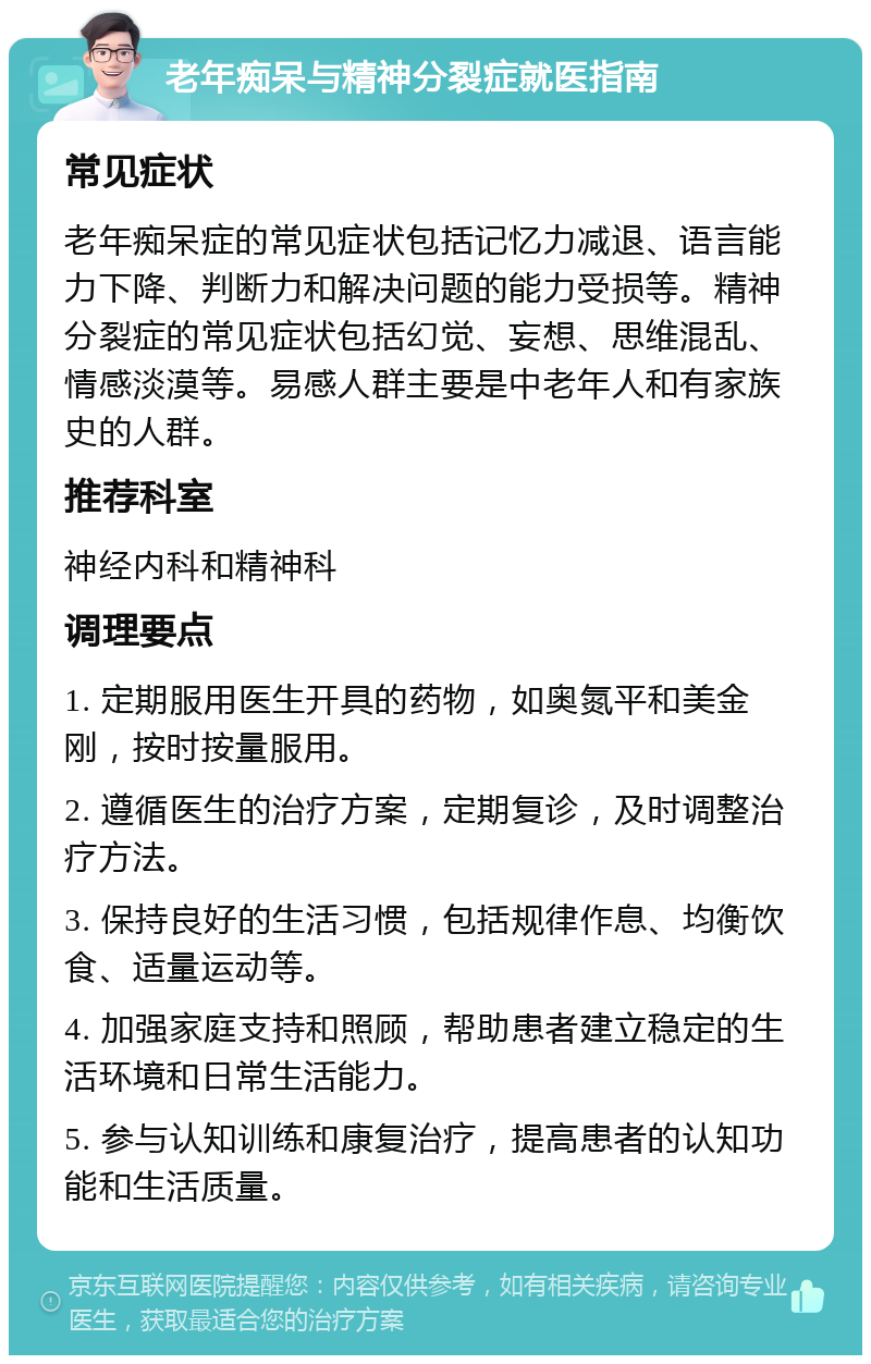 老年痴呆与精神分裂症就医指南 常见症状 老年痴呆症的常见症状包括记忆力减退、语言能力下降、判断力和解决问题的能力受损等。精神分裂症的常见症状包括幻觉、妄想、思维混乱、情感淡漠等。易感人群主要是中老年人和有家族史的人群。 推荐科室 神经内科和精神科 调理要点 1. 定期服用医生开具的药物，如奥氮平和美金刚，按时按量服用。 2. 遵循医生的治疗方案，定期复诊，及时调整治疗方法。 3. 保持良好的生活习惯，包括规律作息、均衡饮食、适量运动等。 4. 加强家庭支持和照顾，帮助患者建立稳定的生活环境和日常生活能力。 5. 参与认知训练和康复治疗，提高患者的认知功能和生活质量。