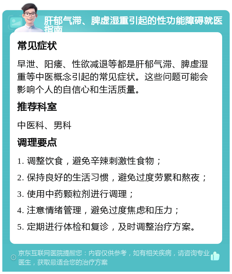 肝郁气滞、脾虚湿重引起的性功能障碍就医指南 常见症状 早泄、阳痿、性欲减退等都是肝郁气滞、脾虚湿重等中医概念引起的常见症状。这些问题可能会影响个人的自信心和生活质量。 推荐科室 中医科、男科 调理要点 1. 调整饮食，避免辛辣刺激性食物； 2. 保持良好的生活习惯，避免过度劳累和熬夜； 3. 使用中药颗粒剂进行调理； 4. 注意情绪管理，避免过度焦虑和压力； 5. 定期进行体检和复诊，及时调整治疗方案。