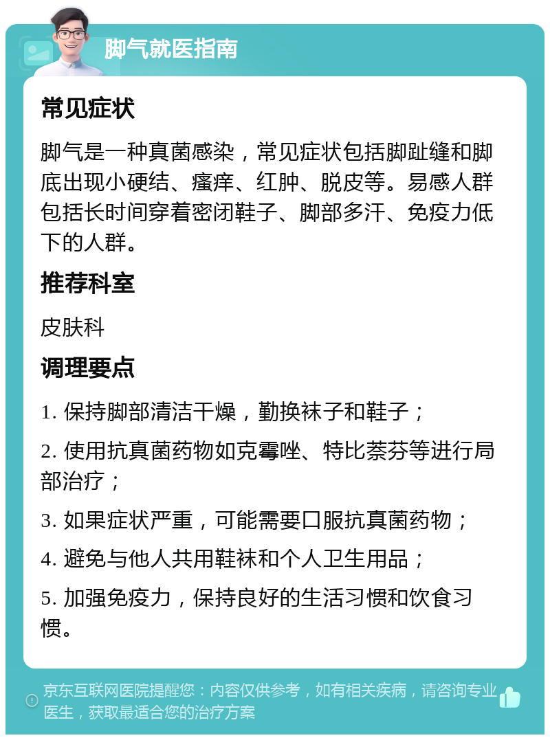 脚气就医指南 常见症状 脚气是一种真菌感染，常见症状包括脚趾缝和脚底出现小硬结、瘙痒、红肿、脱皮等。易感人群包括长时间穿着密闭鞋子、脚部多汗、免疫力低下的人群。 推荐科室 皮肤科 调理要点 1. 保持脚部清洁干燥，勤换袜子和鞋子； 2. 使用抗真菌药物如克霉唑、特比萘芬等进行局部治疗； 3. 如果症状严重，可能需要口服抗真菌药物； 4. 避免与他人共用鞋袜和个人卫生用品； 5. 加强免疫力，保持良好的生活习惯和饮食习惯。