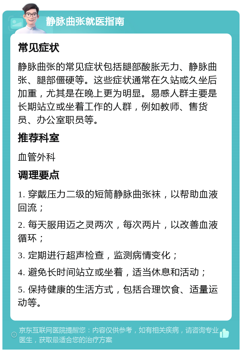 静脉曲张就医指南 常见症状 静脉曲张的常见症状包括腿部酸胀无力、静脉曲张、腿部僵硬等。这些症状通常在久站或久坐后加重，尤其是在晚上更为明显。易感人群主要是长期站立或坐着工作的人群，例如教师、售货员、办公室职员等。 推荐科室 血管外科 调理要点 1. 穿戴压力二级的短筒静脉曲张袜，以帮助血液回流； 2. 每天服用迈之灵两次，每次两片，以改善血液循环； 3. 定期进行超声检查，监测病情变化； 4. 避免长时间站立或坐着，适当休息和活动； 5. 保持健康的生活方式，包括合理饮食、适量运动等。