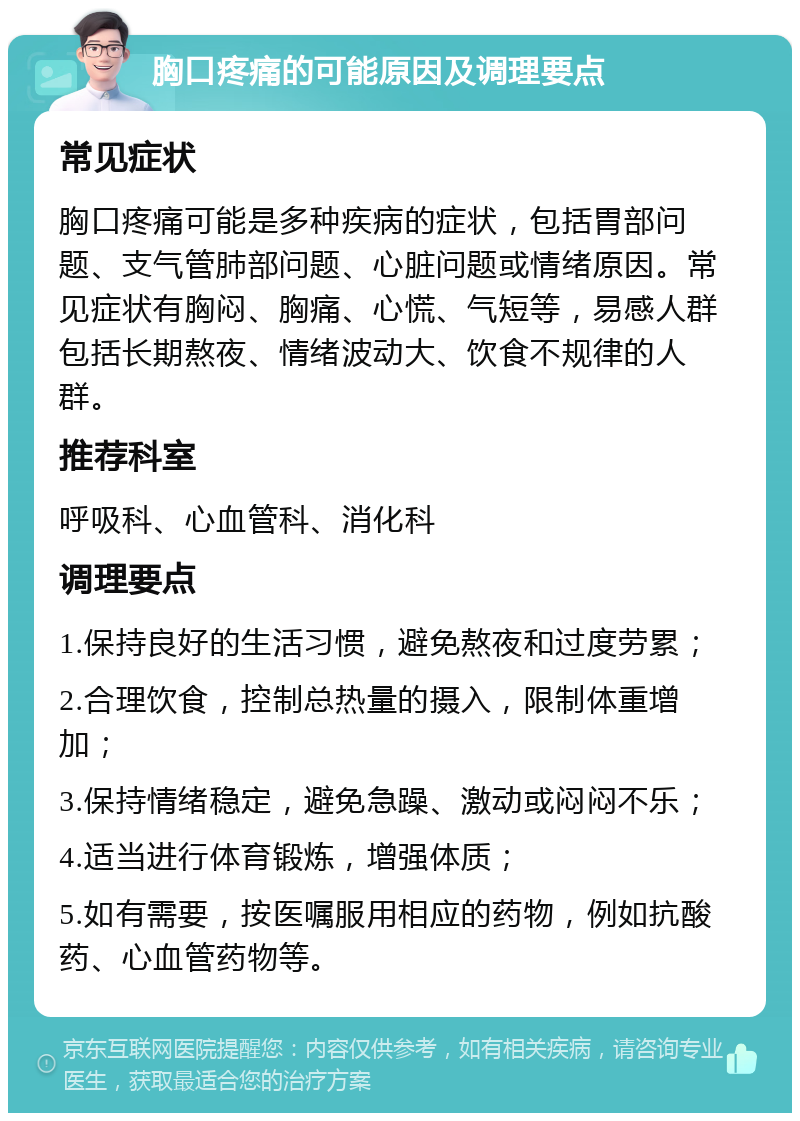 胸口疼痛的可能原因及调理要点 常见症状 胸口疼痛可能是多种疾病的症状，包括胃部问题、支气管肺部问题、心脏问题或情绪原因。常见症状有胸闷、胸痛、心慌、气短等，易感人群包括长期熬夜、情绪波动大、饮食不规律的人群。 推荐科室 呼吸科、心血管科、消化科 调理要点 1.保持良好的生活习惯，避免熬夜和过度劳累； 2.合理饮食，控制总热量的摄入，限制体重增加； 3.保持情绪稳定，避免急躁、激动或闷闷不乐； 4.适当进行体育锻炼，增强体质； 5.如有需要，按医嘱服用相应的药物，例如抗酸药、心血管药物等。