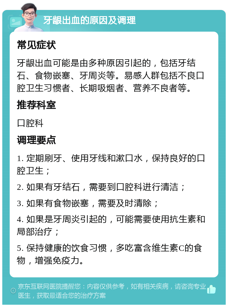 牙龈出血的原因及调理 常见症状 牙龈出血可能是由多种原因引起的，包括牙结石、食物嵌塞、牙周炎等。易感人群包括不良口腔卫生习惯者、长期吸烟者、营养不良者等。 推荐科室 口腔科 调理要点 1. 定期刷牙、使用牙线和漱口水，保持良好的口腔卫生； 2. 如果有牙结石，需要到口腔科进行清洁； 3. 如果有食物嵌塞，需要及时清除； 4. 如果是牙周炎引起的，可能需要使用抗生素和局部治疗； 5. 保持健康的饮食习惯，多吃富含维生素C的食物，增强免疫力。