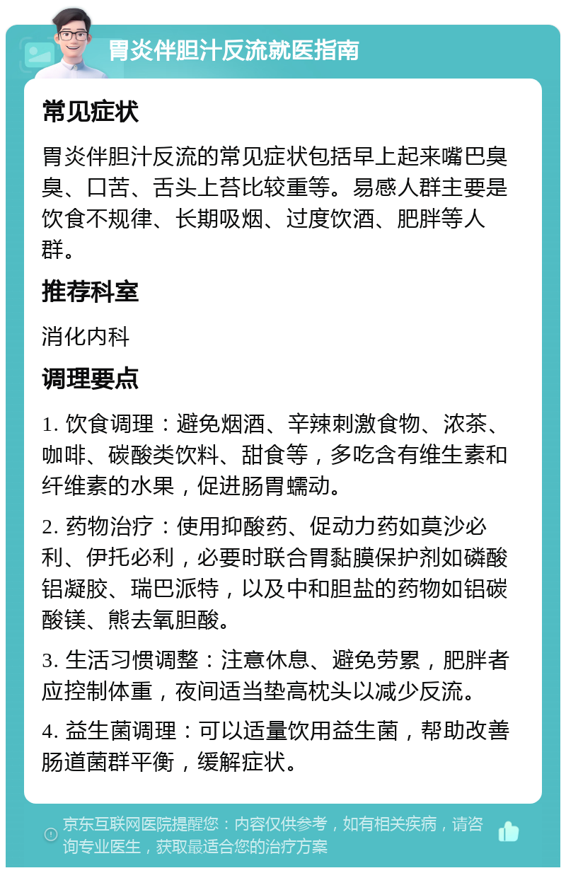 胃炎伴胆汁反流就医指南 常见症状 胃炎伴胆汁反流的常见症状包括早上起来嘴巴臭臭、口苦、舌头上苔比较重等。易感人群主要是饮食不规律、长期吸烟、过度饮酒、肥胖等人群。 推荐科室 消化内科 调理要点 1. 饮食调理：避免烟酒、辛辣刺激食物、浓茶、咖啡、碳酸类饮料、甜食等，多吃含有维生素和纤维素的水果，促进肠胃蠕动。 2. 药物治疗：使用抑酸药、促动力药如莫沙必利、伊托必利，必要时联合胃黏膜保护剂如磷酸铝凝胶、瑞巴派特，以及中和胆盐的药物如铝碳酸镁、熊去氧胆酸。 3. 生活习惯调整：注意休息、避免劳累，肥胖者应控制体重，夜间适当垫高枕头以减少反流。 4. 益生菌调理：可以适量饮用益生菌，帮助改善肠道菌群平衡，缓解症状。