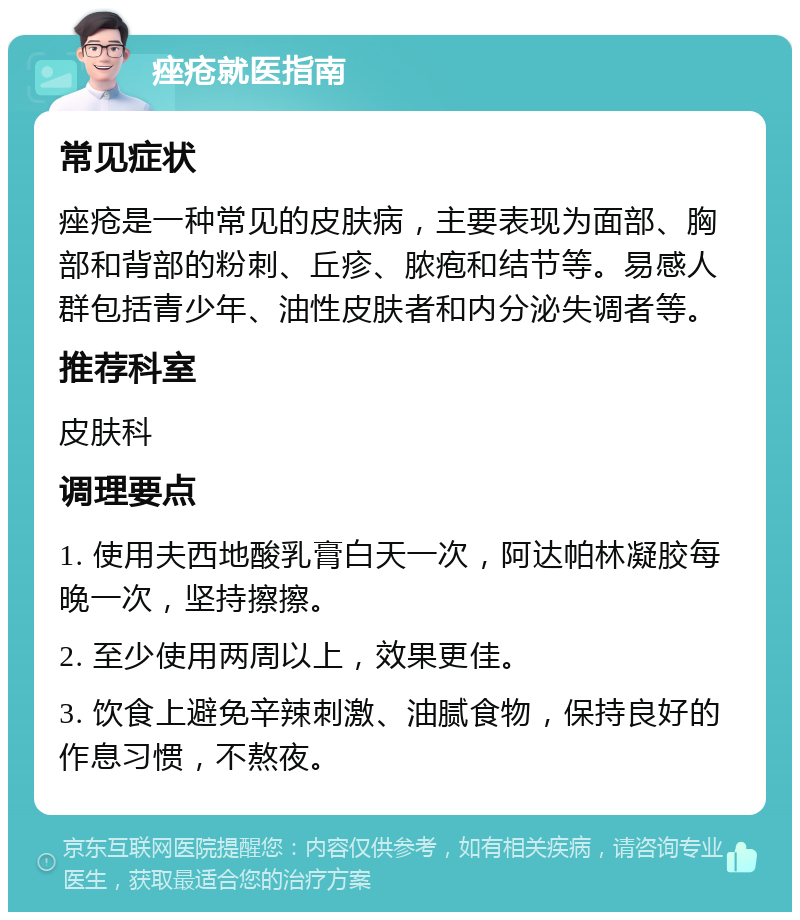 痤疮就医指南 常见症状 痤疮是一种常见的皮肤病，主要表现为面部、胸部和背部的粉刺、丘疹、脓疱和结节等。易感人群包括青少年、油性皮肤者和内分泌失调者等。 推荐科室 皮肤科 调理要点 1. 使用夫西地酸乳膏白天一次，阿达帕林凝胶每晚一次，坚持擦擦。 2. 至少使用两周以上，效果更佳。 3. 饮食上避免辛辣刺激、油腻食物，保持良好的作息习惯，不熬夜。