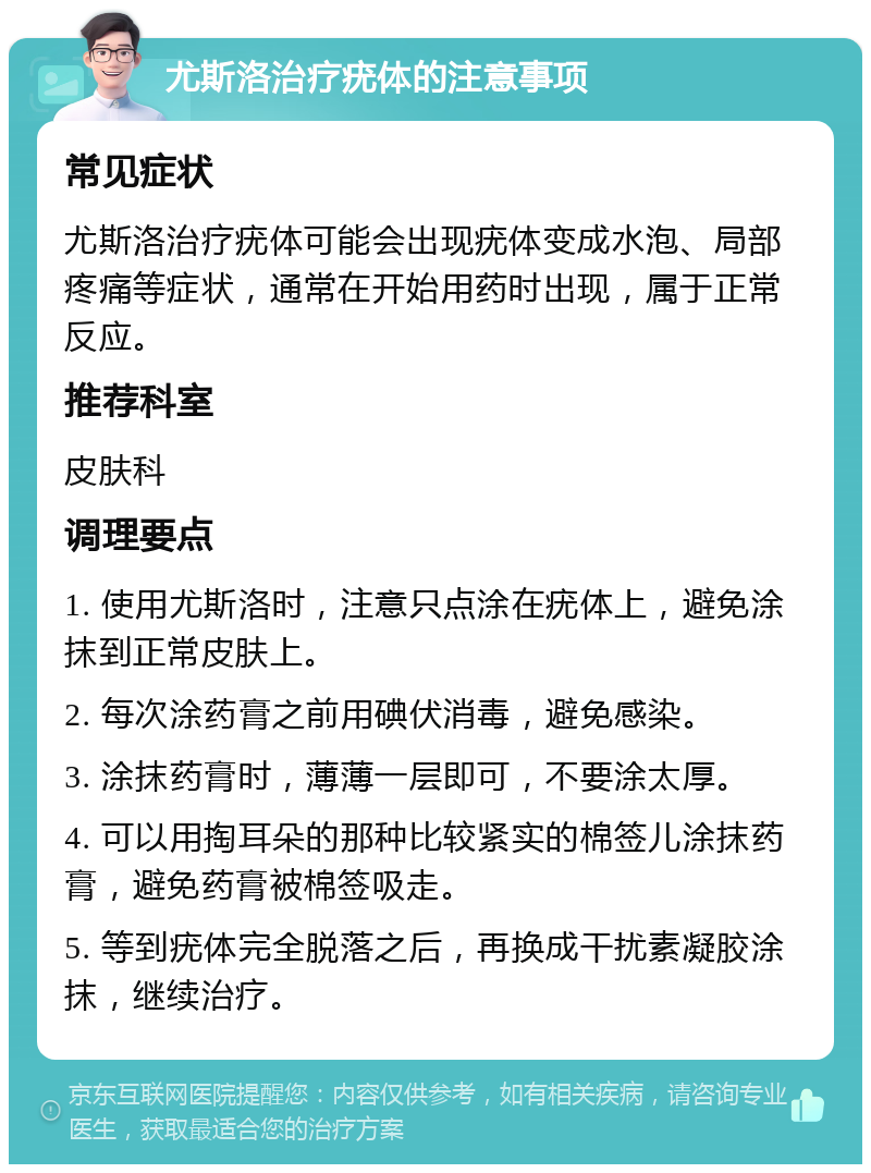 尤斯洛治疗疣体的注意事项 常见症状 尤斯洛治疗疣体可能会出现疣体变成水泡、局部疼痛等症状，通常在开始用药时出现，属于正常反应。 推荐科室 皮肤科 调理要点 1. 使用尤斯洛时，注意只点涂在疣体上，避免涂抹到正常皮肤上。 2. 每次涂药膏之前用碘伏消毒，避免感染。 3. 涂抹药膏时，薄薄一层即可，不要涂太厚。 4. 可以用掏耳朵的那种比较紧实的棉签儿涂抹药膏，避免药膏被棉签吸走。 5. 等到疣体完全脱落之后，再换成干扰素凝胶涂抹，继续治疗。