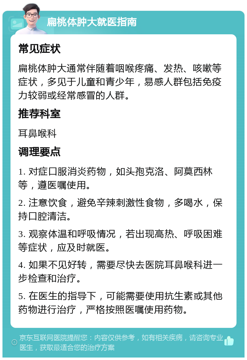 扁桃体肿大就医指南 常见症状 扁桃体肿大通常伴随着咽喉疼痛、发热、咳嗽等症状，多见于儿童和青少年，易感人群包括免疫力较弱或经常感冒的人群。 推荐科室 耳鼻喉科 调理要点 1. 对症口服消炎药物，如头孢克洛、阿莫西林等，遵医嘱使用。 2. 注意饮食，避免辛辣刺激性食物，多喝水，保持口腔清洁。 3. 观察体温和呼吸情况，若出现高热、呼吸困难等症状，应及时就医。 4. 如果不见好转，需要尽快去医院耳鼻喉科进一步检查和治疗。 5. 在医生的指导下，可能需要使用抗生素或其他药物进行治疗，严格按照医嘱使用药物。