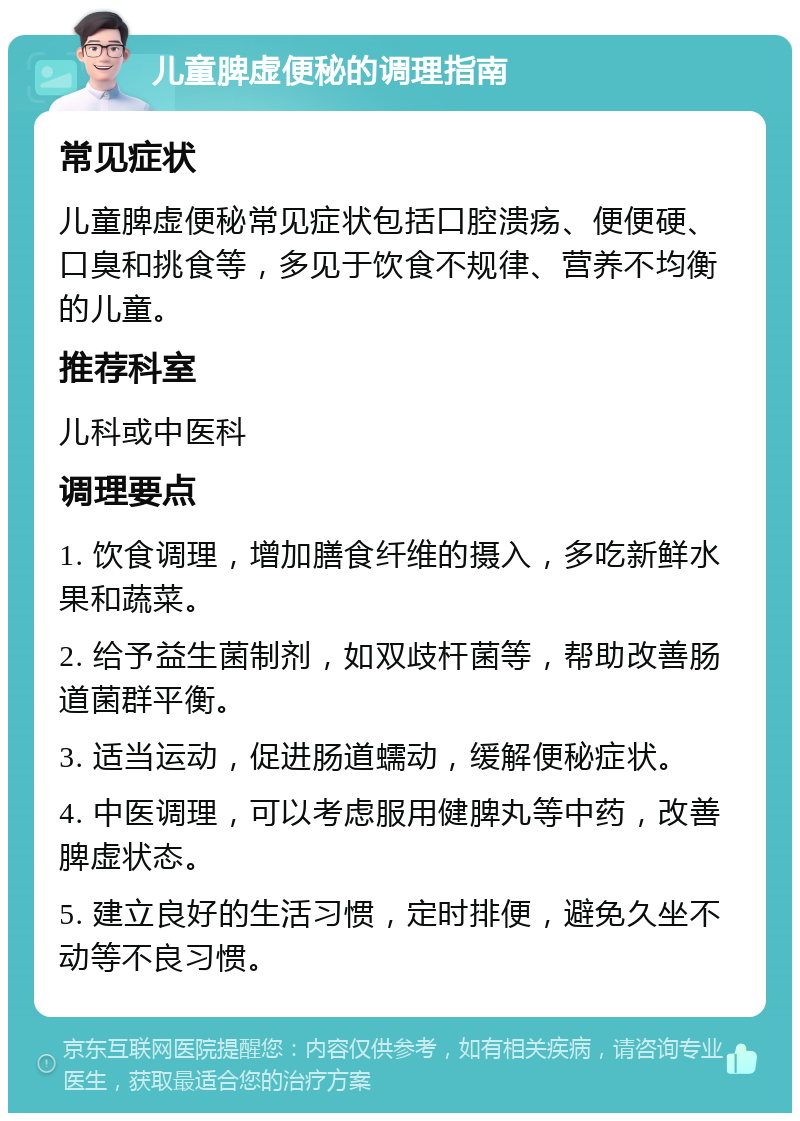 儿童脾虚便秘的调理指南 常见症状 儿童脾虚便秘常见症状包括口腔溃疡、便便硬、口臭和挑食等，多见于饮食不规律、营养不均衡的儿童。 推荐科室 儿科或中医科 调理要点 1. 饮食调理，增加膳食纤维的摄入，多吃新鲜水果和蔬菜。 2. 给予益生菌制剂，如双歧杆菌等，帮助改善肠道菌群平衡。 3. 适当运动，促进肠道蠕动，缓解便秘症状。 4. 中医调理，可以考虑服用健脾丸等中药，改善脾虚状态。 5. 建立良好的生活习惯，定时排便，避免久坐不动等不良习惯。