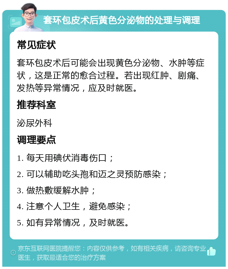 套环包皮术后黄色分泌物的处理与调理 常见症状 套环包皮术后可能会出现黄色分泌物、水肿等症状，这是正常的愈合过程。若出现红肿、剧痛、发热等异常情况，应及时就医。 推荐科室 泌尿外科 调理要点 1. 每天用碘伏消毒伤口； 2. 可以辅助吃头孢和迈之灵预防感染； 3. 做热敷缓解水肿； 4. 注意个人卫生，避免感染； 5. 如有异常情况，及时就医。