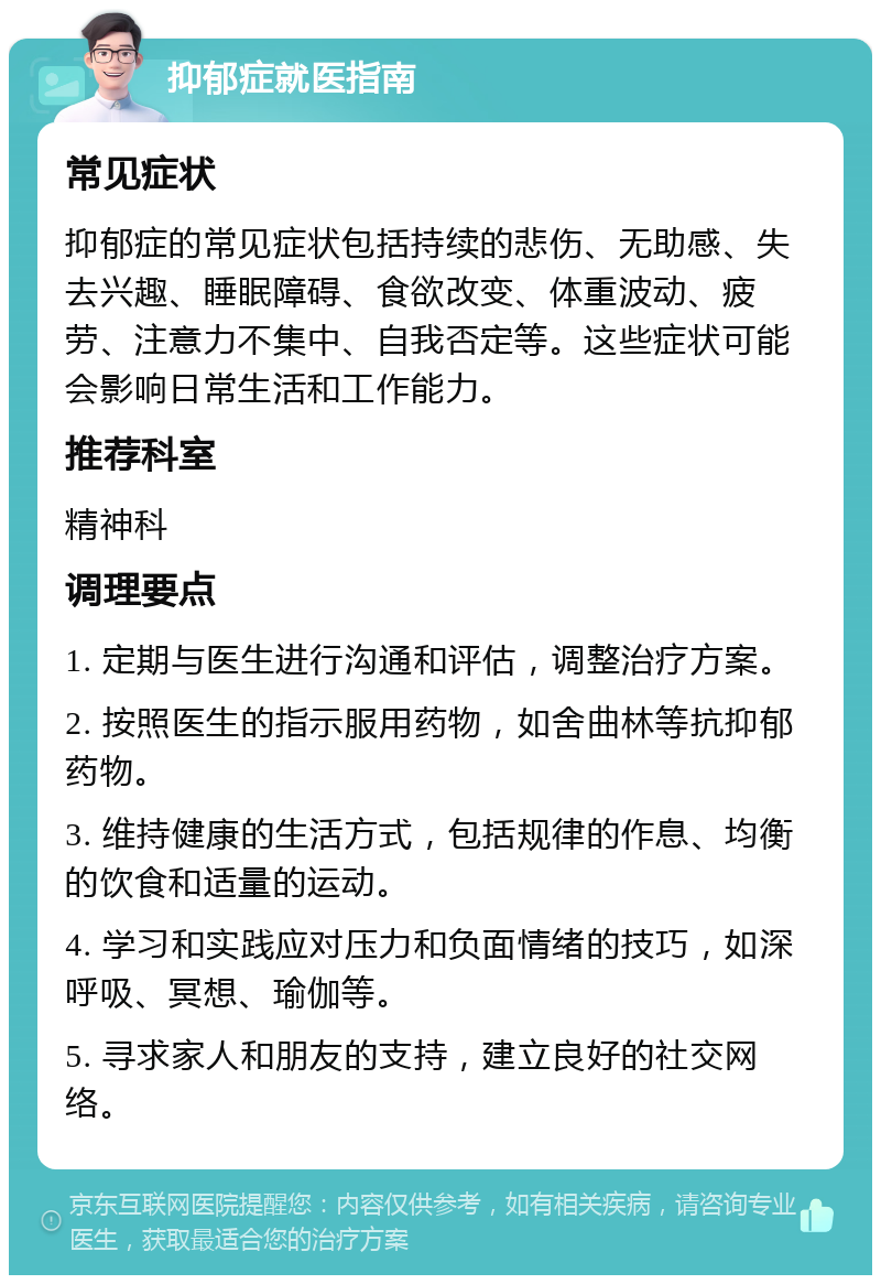 抑郁症就医指南 常见症状 抑郁症的常见症状包括持续的悲伤、无助感、失去兴趣、睡眠障碍、食欲改变、体重波动、疲劳、注意力不集中、自我否定等。这些症状可能会影响日常生活和工作能力。 推荐科室 精神科 调理要点 1. 定期与医生进行沟通和评估，调整治疗方案。 2. 按照医生的指示服用药物，如舍曲林等抗抑郁药物。 3. 维持健康的生活方式，包括规律的作息、均衡的饮食和适量的运动。 4. 学习和实践应对压力和负面情绪的技巧，如深呼吸、冥想、瑜伽等。 5. 寻求家人和朋友的支持，建立良好的社交网络。