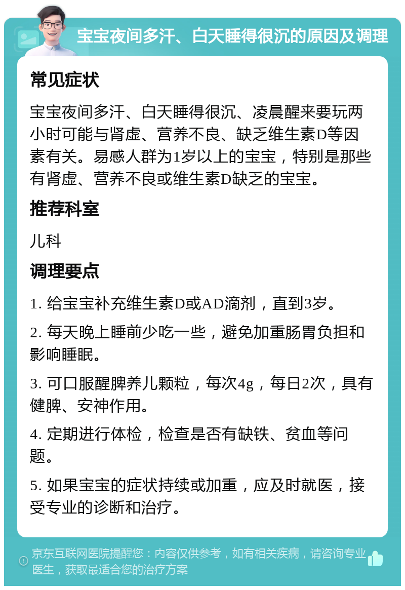 宝宝夜间多汗、白天睡得很沉的原因及调理 常见症状 宝宝夜间多汗、白天睡得很沉、凌晨醒来要玩两小时可能与肾虚、营养不良、缺乏维生素D等因素有关。易感人群为1岁以上的宝宝，特别是那些有肾虚、营养不良或维生素D缺乏的宝宝。 推荐科室 儿科 调理要点 1. 给宝宝补充维生素D或AD滴剂，直到3岁。 2. 每天晚上睡前少吃一些，避免加重肠胃负担和影响睡眠。 3. 可口服醒脾养儿颗粒，每次4g，每日2次，具有健脾、安神作用。 4. 定期进行体检，检查是否有缺铁、贫血等问题。 5. 如果宝宝的症状持续或加重，应及时就医，接受专业的诊断和治疗。