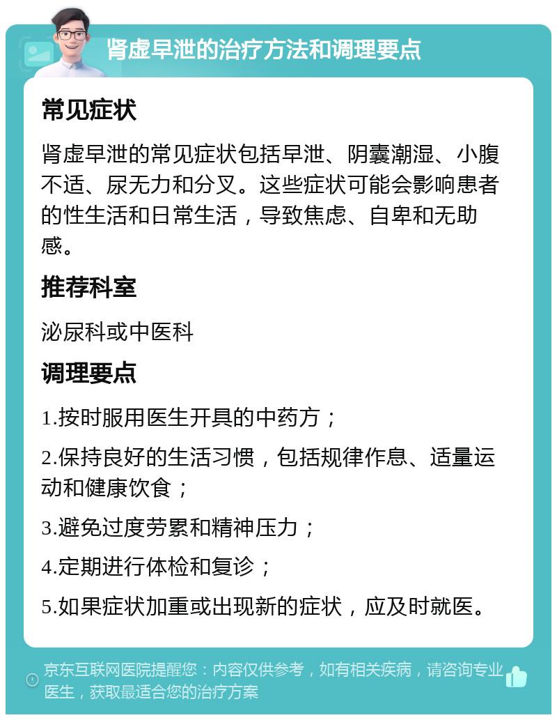 肾虚早泄的治疗方法和调理要点 常见症状 肾虚早泄的常见症状包括早泄、阴囊潮湿、小腹不适、尿无力和分叉。这些症状可能会影响患者的性生活和日常生活，导致焦虑、自卑和无助感。 推荐科室 泌尿科或中医科 调理要点 1.按时服用医生开具的中药方； 2.保持良好的生活习惯，包括规律作息、适量运动和健康饮食； 3.避免过度劳累和精神压力； 4.定期进行体检和复诊； 5.如果症状加重或出现新的症状，应及时就医。