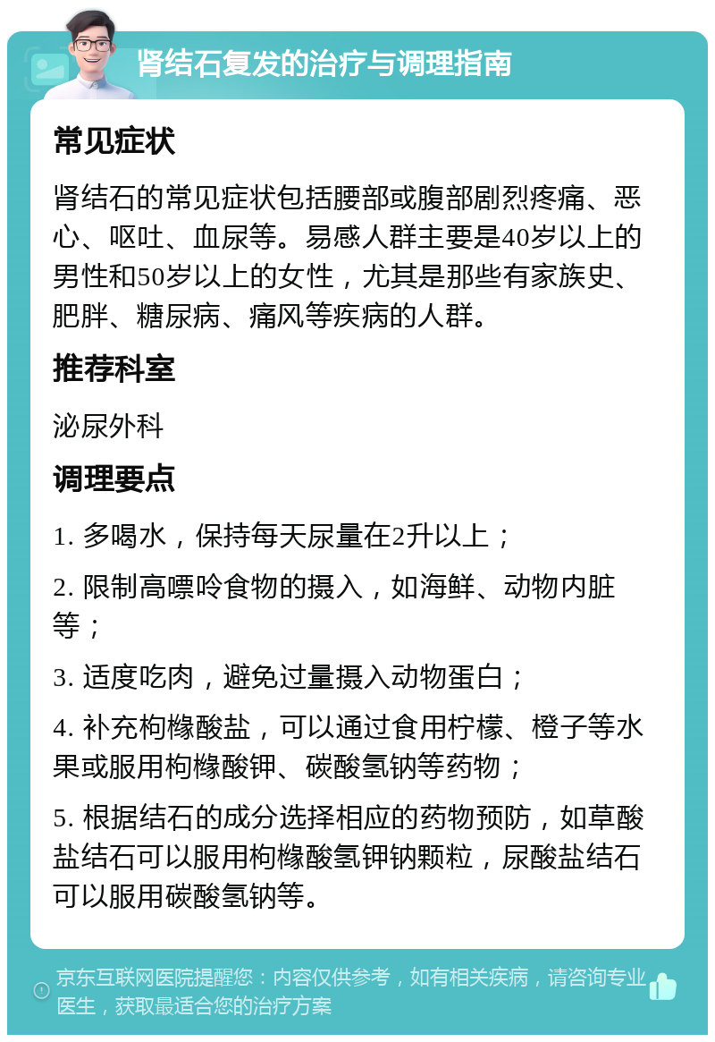 肾结石复发的治疗与调理指南 常见症状 肾结石的常见症状包括腰部或腹部剧烈疼痛、恶心、呕吐、血尿等。易感人群主要是40岁以上的男性和50岁以上的女性，尤其是那些有家族史、肥胖、糖尿病、痛风等疾病的人群。 推荐科室 泌尿外科 调理要点 1. 多喝水，保持每天尿量在2升以上； 2. 限制高嘌呤食物的摄入，如海鲜、动物内脏等； 3. 适度吃肉，避免过量摄入动物蛋白； 4. 补充枸橼酸盐，可以通过食用柠檬、橙子等水果或服用枸橼酸钾、碳酸氢钠等药物； 5. 根据结石的成分选择相应的药物预防，如草酸盐结石可以服用枸橼酸氢钾钠颗粒，尿酸盐结石可以服用碳酸氢钠等。