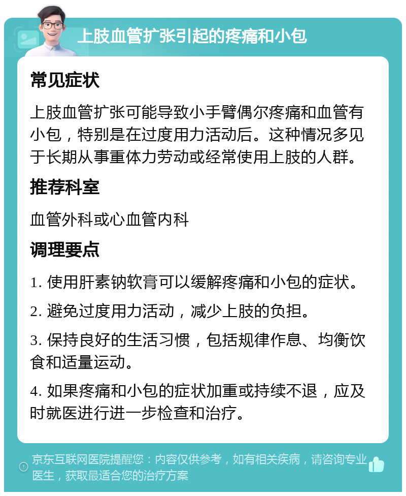 上肢血管扩张引起的疼痛和小包 常见症状 上肢血管扩张可能导致小手臂偶尔疼痛和血管有小包，特别是在过度用力活动后。这种情况多见于长期从事重体力劳动或经常使用上肢的人群。 推荐科室 血管外科或心血管内科 调理要点 1. 使用肝素钠软膏可以缓解疼痛和小包的症状。 2. 避免过度用力活动，减少上肢的负担。 3. 保持良好的生活习惯，包括规律作息、均衡饮食和适量运动。 4. 如果疼痛和小包的症状加重或持续不退，应及时就医进行进一步检查和治疗。