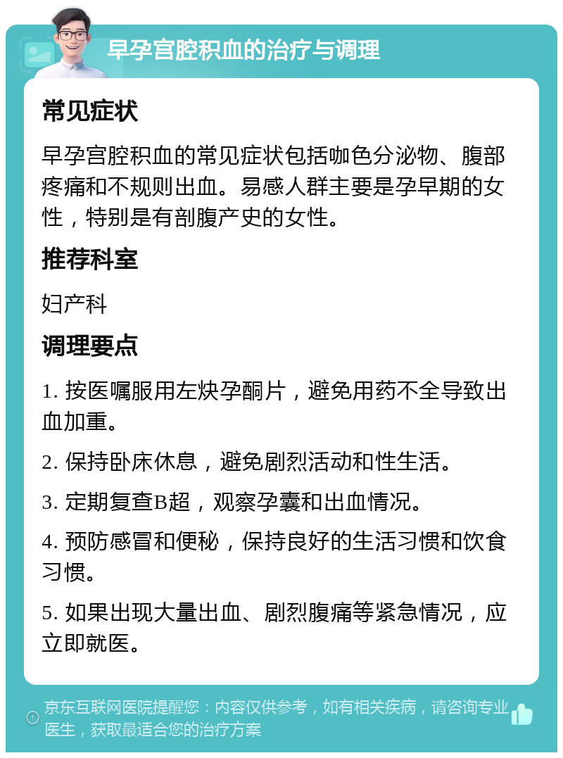 早孕宫腔积血的治疗与调理 常见症状 早孕宫腔积血的常见症状包括咖色分泌物、腹部疼痛和不规则出血。易感人群主要是孕早期的女性，特别是有剖腹产史的女性。 推荐科室 妇产科 调理要点 1. 按医嘱服用左炔孕酮片，避免用药不全导致出血加重。 2. 保持卧床休息，避免剧烈活动和性生活。 3. 定期复查B超，观察孕囊和出血情况。 4. 预防感冒和便秘，保持良好的生活习惯和饮食习惯。 5. 如果出现大量出血、剧烈腹痛等紧急情况，应立即就医。