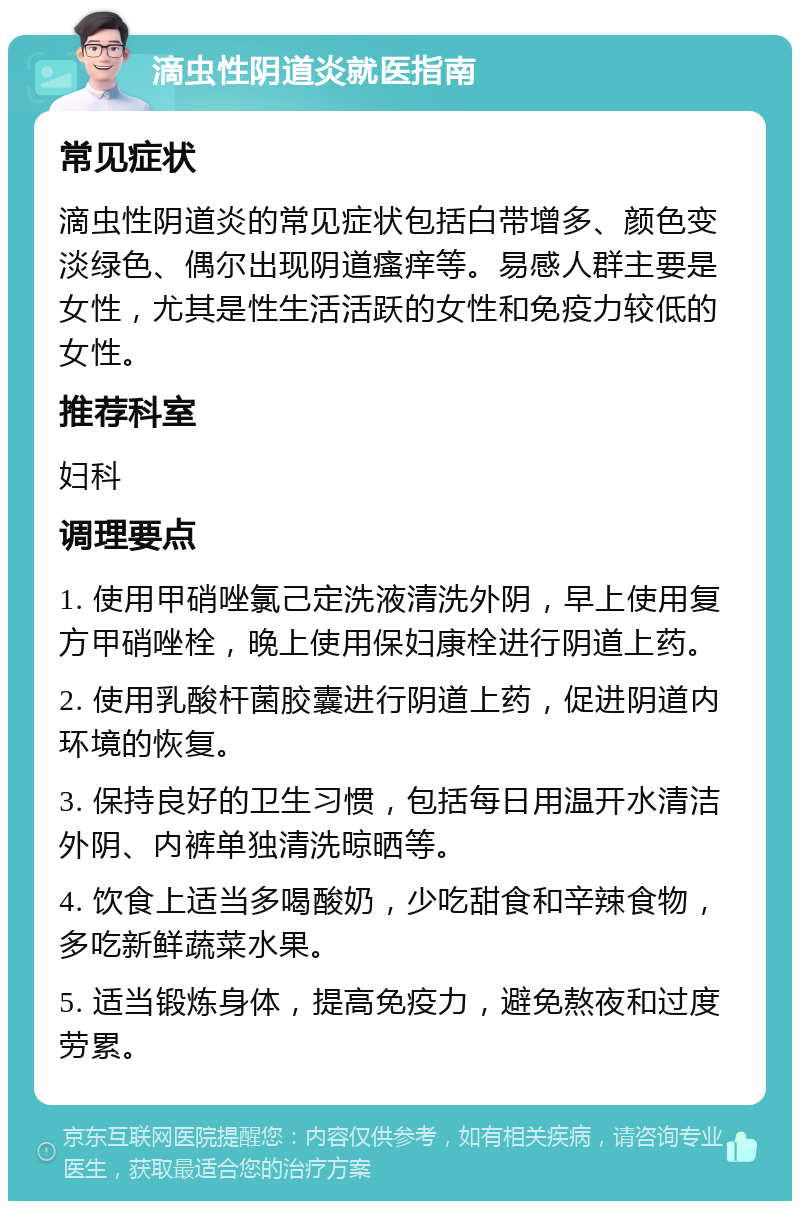 滴虫性阴道炎就医指南 常见症状 滴虫性阴道炎的常见症状包括白带增多、颜色变淡绿色、偶尔出现阴道瘙痒等。易感人群主要是女性，尤其是性生活活跃的女性和免疫力较低的女性。 推荐科室 妇科 调理要点 1. 使用甲硝唑氯己定洗液清洗外阴，早上使用复方甲硝唑栓，晚上使用保妇康栓进行阴道上药。 2. 使用乳酸杆菌胶囊进行阴道上药，促进阴道内环境的恢复。 3. 保持良好的卫生习惯，包括每日用温开水清洁外阴、内裤单独清洗晾晒等。 4. 饮食上适当多喝酸奶，少吃甜食和辛辣食物，多吃新鲜蔬菜水果。 5. 适当锻炼身体，提高免疫力，避免熬夜和过度劳累。