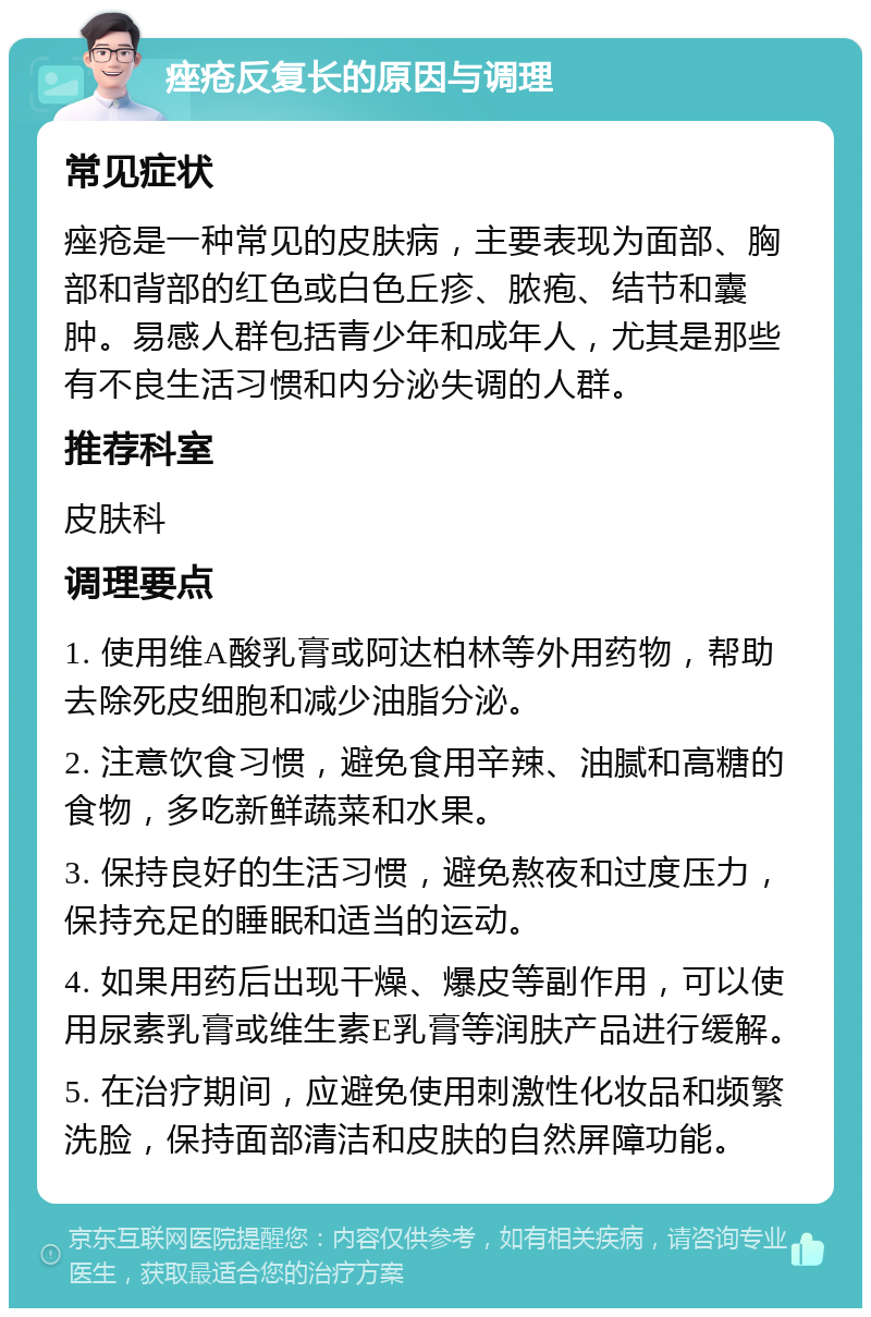 痤疮反复长的原因与调理 常见症状 痤疮是一种常见的皮肤病，主要表现为面部、胸部和背部的红色或白色丘疹、脓疱、结节和囊肿。易感人群包括青少年和成年人，尤其是那些有不良生活习惯和内分泌失调的人群。 推荐科室 皮肤科 调理要点 1. 使用维A酸乳膏或阿达柏林等外用药物，帮助去除死皮细胞和减少油脂分泌。 2. 注意饮食习惯，避免食用辛辣、油腻和高糖的食物，多吃新鲜蔬菜和水果。 3. 保持良好的生活习惯，避免熬夜和过度压力，保持充足的睡眠和适当的运动。 4. 如果用药后出现干燥、爆皮等副作用，可以使用尿素乳膏或维生素E乳膏等润肤产品进行缓解。 5. 在治疗期间，应避免使用刺激性化妆品和频繁洗脸，保持面部清洁和皮肤的自然屏障功能。