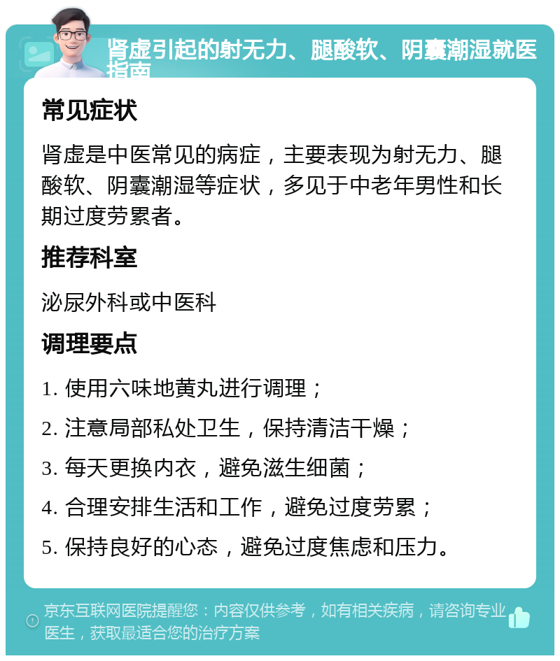 肾虚引起的射无力、腿酸软、阴囊潮湿就医指南 常见症状 肾虚是中医常见的病症，主要表现为射无力、腿酸软、阴囊潮湿等症状，多见于中老年男性和长期过度劳累者。 推荐科室 泌尿外科或中医科 调理要点 1. 使用六味地黄丸进行调理； 2. 注意局部私处卫生，保持清洁干燥； 3. 每天更换内衣，避免滋生细菌； 4. 合理安排生活和工作，避免过度劳累； 5. 保持良好的心态，避免过度焦虑和压力。